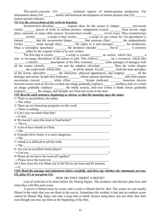 This article concerns (33) _______ technical aspects of motion-picture production. For
information about (34) _______ artistic and historical development of motion pictures and (35) _______
motion-picture industry.
VI/ Use the correct form of the verbs in brackets:
Screenwriters (develop) _______ original ideas for the screen or (adapt) _______ previously
(write) _______ pieces of work as motion pictures. Adaptations (come) _______ from novels, stage
plays, musicals, or many other sources. Screenwriters (work) _______ in two ways. They (commission)
_______ (write) _______ a script or they (write) _______ a script on spec (short for “on speculation”),
(mean) _______ that the screenwriter (hope) _______ that someone (like) _______ the independently
(write) _______ script enough (buy) _______ the rights to it and (arrange) _______ for production.
Once a screenplay (purchase) _______, the producer (decide) _______ (have) _______ it (rewrite)
_______ either by the original writer or by new writers.
The first step in (write) _______ a script is (create) _______ an outline, which (be) _______ a
one- or two-page description of the action or plot. This (follow) _______ by a treatment, which (be)
_______ a (detail) _______ description of the film, (contain) _______ some passages of dialogue with
all the scenes (sketch) _______ out and the subplots (develop) _______. Then the writer (begin)
_______ the script itself, which (fill) _______ in all the details. It (set) _______ forth the time and place
of the action, (describe) _______ the characters’ physical appearances, and (supply) _______ all the
dialogue and action. Scripts also (indicate) _______ where cameras (position) _______ and what camera
movements (occur) _______ while (film) _______. Scripts (indicate) _______ transition devices
between scenes such as dissolves (when one image gradually (replace) _______ another), fade-ins (when
an image gradually (replace) _______ the blank screen), fade-outs (when a blank screen gradually
(replace) _______ the image), and straight cuts from one scene to the next.
VII/ Rewrite each sentence, beginning as shown, so that the meaning stays the same:
1/ There is one problem, the salary.
→ The salary _________________________________________________.
2/ There are no interesting programs on this week.
→ There is nothing _____________________________________________.
3/ Can’t you run faster than that?
→ Is that _____________________________________________________?
4/ We haven’t eaten this kind of food before?
→ This is _____________________________________________________.
5/ A lot of tea is drunk in China.
→ The ______________________________________________________.
6/ If people drive faster, it is more dangerous.
→ The ______________________________________________________.
7/ I think it is difficult to tell the truth.
→ The ______________________________________________________.
8/ Are you an excellent tennis player?
→ Can you __________________________________________________?
9/ Please do not leave the room all together?
→ Please leave the room one ____________________________________.
10/ I flew from Ho Chi Minh city to Ha Noi in one hour and 45 minutes.
→ It ________________________________________________________.
VIII/ Read the passage and statements below carefully, and then say whether the statements are true
(T), false (F) or not given (N):
HOW DO THEY SHOOT A MOVIE?
Lots of work has to be done before the filming begins. The producer and director plan how and
when they will film each scene.
A movie is filmed scene by scene, and a scene is filmed shot by shot. The scenes are not usually
filmed in the order that you see them in the movie. Sometimes the weather is bad and an outdoor scene
cannot be filmed. Big, fancy sets take a long time to build. Scenes using these sets are often shot later
even though you may see them at the beginning of the film.
83
 
