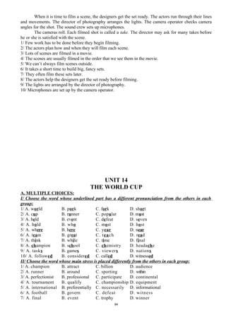 When it is time to film a scene, the designers get the set ready. The actors run through their lines
and movements. The director of photography arranges the lights. The camera operator checks camera
angles for the shot. The sound crew sets up microphones.
The cameras roll. Each filmed shot is called a take. The director may ask for many takes before
he or she is satisfied with the scene.
1/ Few work has to be done before they begin filming.
2/ The actors plan how and when they will film each scene.
3/ Lots of scenes are filmed in a movie.
4/ The scenes are usually filmed in the order that we see them in the movie.
5/ We can’t always film scenes outside.
6/ It takes a short time to build big, fancy sets.
7/ They often film these sets later.
8/ The actors help the designers get the set ready before filming.
9/ The lights are arranged by the director of photography.
10/ Microphones are set up by the camera operator.
UNIT 14
THE WORLD CUP
A. MULTIPLE CHOICES:
I/ Choose the word whose underlined part has a different pronunciation from the others in each
group:
1/ A. world B. pork C. fork D. short
2/ A. cup B. runner C. popular D. must
3/ A. held B. event C. defeat D. seven
4/ A. hold B. who C. most D. host
5/ A. where B. here C. year D. near
6/ A. team B. great C. teach D. read
7/ A. think B. while C. time D. final
8/ A. champion B. school C. chemistry D. headache
9/ A. tasks B. games C. viewers D. nations
10/ A. followed B. considered C. called D. witnessed
II/ Choose the word whose main stress is placed differently from the others in each group:
1/ A. champion B. attract C. billion D. audience
2/ A. runner B. around C. sporting D. within
3/ A. perfectionist B. professional C. participate D. continental
4/ A. tournament B. qualify C. championship D. equipment
5/ A. international B. preferentially C. necessarily D. informational
6/ A. football B. govern C. defeat D. witness
7/ A. final B. event C. trophy D. winner
84
 