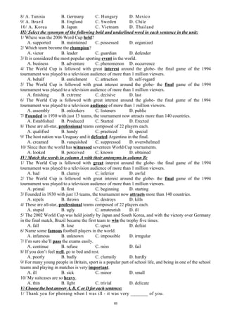 8/ A. Tunisia B. Germany C. Hungary D. Mexico
9/ A. Brazil B. England C. Sweden D. Chile
10/ A. Korea B. Japan C. Vietnam D. Thailand
III/ Select the synonym of the following bold and underlined word in each sentence in the unit:
1/ Where was the 2006 Word Cup held?
A. supported B. maintained C. possessed D. organized
2/ Which team became the champion?
A. victor B. leader C. guardian D. defender
3/ It is considered the most popular sporting event in the world.
A. business B. adventure C. phenomenon D. occurrence
4/ The World Cup is followed with great interest around the globe- the final game of the 1994
tournament was played to a television audience of more than 1 million viewers.
A. behalf B. enrichment C. attraction D. self-regard
5/ The World Cup is followed with great interest around the globe- the final game of the 1994
tournament was played to a television audience of more than 1 million viewers.
A. finishing B. extreme C. decisive D. last
6/ The World Cup is followed with great interest around the globe- the final game of the 1994
tournament was played to a television audience of more than 1 million viewers.
A. assembly B. onlookers C. listeners D. public
7/ Founded in 1930 with just 13 teams, the tournament now attracts more than 140 countries.
A. Established B. Produced C. Started D. Erected
8/ These are all-star, professional teams composed of 22 players each.
A. qualified B. handy C. practiced D. special
9/ The host nation was Uruguay and it defeated Argentina in the final.
A. creamed B. vanquished C. suppressed D. overwhelmed
10/ Since then the world has witnessed seventeen World Cup tournaments.
A. looked B. perceived C. known D. obtained
IV/ Match the words in column A with their antonyms in column B:
1/ The World Cup is followed with great interest around the globe- the final game of the 1994
tournament was played to a television audience of more than 1 million viewers.
A. bad B. clumsy C. inferior D. awful
2/ The World Cup is followed with great interest around the globe- the final game of the 1994
tournament was played to a television audience of more than 1 million viewers.
A. primal B. first C. beginning D. starting
3/ Founded in 1930 with just 13 teams, the tournament now attracts more than 140 countries.
A. repels B. throws C. destroys D. kills
4/ These are all-star, professional teams composed of 22 players each.
A. stupid B. ugly C. amateurish D. ill
5/ The 2002 World Cup was held jointly by Japan and South Korea, and with the victory over Germany
in the final match, Brazil became the first team to win the trophy five times.
A. fall B. lose C. upset D. defeat
6/ Name some famous football players in the world.
A. infamous B. unknown C. impossible D. irregular
7/ I’m sure she’ll pass the exams easily.
A. continue B. refuse C. miss D. fail
8/ If you don’t feel well, go to bed and rest.
A. poorly B. badly C. clumsily D. hardly
9/ For many young people in Britain, sport is a popular part of school life, and being in one of the school
teams and playing in matches is very important.
A. ill B. sick C. minor D. small
10/ My suitcases are so heavy.
A. thin B. light C. trivial D. delicate
V/ Choose the best answer A, B, C or D for each sentence:
1/ Thank you for phoning when I was ill - it was very _______ of you.
85
 