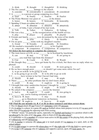 A. think B. thought C. thoughtful D. thinking
2/ The fire caused _______ damage to the church.
A. consider B. considerable C. considerate D. considered
3/ A _______ is a person or group competing in a final.
A. final B. finally C. finalize D. finalist
4/ The Prime Minister was guest of _______ at the dinner.
A. honor B. honors C. honorable D. honorably
5/ Spending 12 hours on a plane isn't a very _______ prospect.
A. attract B. attraction C. attractive D. attractively
6/ _______ of John, I saw a friend of his last week.
A. Talk B. Talker C. Talkative D. Talking
7/ She was a key _______ in the reorganization of the health service.
A. play B. player C. playable D. playful
8/ Friends and family _______ were devastated by the news of her death.
A. like B. alike C. likely D. likeable
9/ I'm on quite _______ terms with my daughter's teacher.
A. friend B. friendly C. unfriendly D. friendless
10/ He reached a reasonable level of _______ in his English.
A. competent B. competence C. competition D. competitive
VI/ Select the best option to complete the sentences:
1/ The train leaves at 8.58, so we _______ be in Scotland by lunchtime.
A. can B. may C. will D. are going to
2/ _______ you read that sign from this distance?
A. Can B. Could C. Will D. Would
3/ We thought they _______ have got home by five o'clock, but there was no reply when we
phoned.
A. could B. should C. would D. were going to
4/ Do we have enough paint _______, or should I get some more while I'm out?
A. to go on with B. to be going on with
C. to be going to go on with D. to be able to go on with
5/ I _______ have written to her but I haven't had time.
A. should B. shall C. may D. might
6/ There _______ be other problems that we don't know about.
A. could B. may C. ought to D. is going to
7/ I brought him some sandwiches because I thought he _______ be hungry.
A. should B. could C. might D. would
8/ We asked if the computer _______ access the Internet.
A. had to B. ought to C. could D. was going to
9/ I _______ say, you're looking extremely well.
A. have to B. must C. may D. should
10/ I _______ go to Manchester tomorrow on business.
A. would B. ought to C. have to D. might
VII/ Find the one mistake (A, B, C or D) in these sentences and then correct them:
1/ The (A) Brazil attack (B) put France's (C) defenders under (D) pressure.
2/ (A) A striker is a player in a game (B) such as football whose main purpose is to try (C) to save goals
rather than (D) to prevent the opposing team from scoring.
3/ “Offside” means “(in particular sports, especially (A) football and hockey) in a position which is (B)
not allowed by the rules of (C) the game, often in front of (D) the other player”.
4/ A midfielder is (A) a member of a soccer team active in (B) the corner of the playing field, often both
(C) offensively and (D) defensively.
5/ (A) A teacher is someone (B) whose job is to teach people (C) to improve at a sport, skill, or (D)
school subject.
6/ (A) A right-winger is a person (B) whom plays on (C) the right side of (D) the field in a sports game.
7/ (A) A fan is (B) someone who (C) admires and supports a person, sport, (D) team sports, etc.
86
 