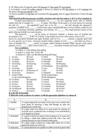 8/ AC Milan only (A) lost the game (B) because (C) the coach (D) was biased.
9/ In football, a small (A) yellow whistle is shown to a player by (B) the referee as a (C) warning that
the player (D) has not obeyed a rule.
10/ Hysen handled (A) the ball and conceded (B) the penalty that (C) gave Manchester United (D) the
leader.
VIII/ Read the following passage carefully, and then select the best option A, B, C or D to complete it:
Football, game played on a rectangular (1) _______ by two opposing teams with an inflated
leather ball that is roughly (2) _______ in shape. The object of the game is to score points by carrying
the ball (3) _______ the opponent’s goal line or by (4) _______ the ball through the opponent’s
goalposts. Football is (5) _______ a full-contact sport, meaning that play involves bodily contact by (6)
_______ of checking, blocking, grabbing, and tackling. (7) _______ the rough physical nature of the
game, playing football can cause injuries.
This article (8) _______ on the game of American football, a distinct type of football that
developed in (9) _______ in the 19th
century. It developed out of two other sports, soccer ((10) _______
known as association football) and rugby football, each of (11) _______ remains a separate sport with
its own specific set of rules. American football differs slightly in (12) _______ and field size from a
style of football (13) _______ mostly in Canada, called Canadian football. Other varieties of the game
popular in (14) _______ parts of the world (15) _______ Australian football and Gaelic football.
New vocabulary:
- to inflate (v.): thổi phồng, bơm phồng
- to grab (v.): chợp, túm, vồ lấy, bắt
- to tackle (v): chặn, cản (đối phương đang dắt bóng)
1/ A) area B) yard C) field D) region
2/ A) square B) round C) rectangle D) oval
3/ A) along B) across C) through D) past
4/ A) kicking B) shooting C) sending D) bringing
5/ A) said B) told C) introduced D) considered
6/ A) means B) path C) way D) road
7/ A) In spite of B) Because of C) By D) With
8/ A) focuses B) places C) depends D) goes
9/ A) the USSR B) the United States
C) the United Kingdom D) the Philippines
10/ A) firstly B) originally C) mostly D) nearly
11/ A) them B) that C) which D) whom
12/ A) laws B) rules C) systems D) methods
13/ A) known B) seen C) watched D) played
14/ A) different B) another C) various D) several
15/ A) have B) consist C) include D) cover
B. USE OF ENGLISH:
I/ Match the words or phrases in column A with the appropriate definitions in column B:
A B
1/ football A/ a game played by two teams of five men or six women who
score points by throwing a large ball through an open net
hanging from a metal ring
2/ tennis B/ a sport where two teams try to score points by carrying an
oval ball across a particular line or kicking it over and between
an H-shaped set of posts
3/ basketball C/ a sport in which two teams of eleven players try to score runs
by hitting a small hard leather-covered ball with a bat, and
running between two sets of small wooden posts
4/ badminton D/ a game which is played on a large table where two or four
players hit a ball over a low net
5/ ping pong E/ a game played by two people on a table covered in green cloth
87
 