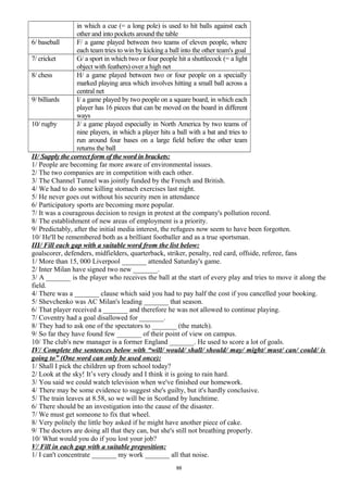 in which a cue (= a long pole) is used to hit balls against each
other and into pockets around the table
6/ baseball F/ a game played between two teams of eleven people, where
each team tries to win by kicking a ball into the other team's goal
7/ cricket G/ a sport in which two or four people hit a shuttlecock (= a light
object with feathers) over a high net
8/ chess H/ a game played between two or four people on a specially
marked playing area which involves hitting a small ball across a
central net
9/ billiards I/ a game played by two people on a square board, in which each
player has 16 pieces that can be moved on the board in different
ways
10/ rugby J/ a game played especially in North America by two teams of
nine players, in which a player hits a ball with a bat and tries to
run around four bases on a large field before the other team
returns the ball
II/ Supply the correct form of the word in brackets:
1/ People are becoming far more aware of environmental issues.
2/ The two companies are in competition with each other.
3/ The Channel Tunnel was jointly funded by the French and British.
4/ We had to do some killing stomach exercises last night.
5/ He never goes out without his security men in attendance
6/ Participatory sports are becoming more popular.
7/ It was a courageous decision to resign in protest at the company's pollution record.
8/ The establishment of new areas of employment is a priority.
9/ Predictably, after the initial media interest, the refugees now seem to have been forgotten.
10/ He'll be remembered both as a brilliant footballer and as a true sportsman.
III/ Fill each gap with a suitable word from the list below:
goalscorer, defenders, midfielders, quarterback, striker, penalty, red card, offside, referee, fans
1/ More than 15, 000 Liverpool _______ attended Saturday's game.
2/ Inter Milan have signed two new _______.
3/ A _______ is the player who receives the ball at the start of every play and tries to move it along the
field.
4/ There was a _______ clause which said you had to pay half the cost if you cancelled your booking.
5/ Shevchenko was AC Milan's leading _______ that season.
6/ That player received a _______ and therefore he was not allowed to continue playing.
7/ Coventry had a goal disallowed for _______.
8/ They had to ask one of the spectators to _______ (the match).
9/ So far they have found few _______ of their point of view on campus.
10/ The club's new manager is a former England _______. He used to score a lot of goals.
IV/ Complete the sentences below with “will/ would/ shall/ should/ may/ might/ must/ can/ could/ is
going to” (One word can only be used once):
1/ Shall I pick the children up from school today?
2/ Look at the sky! It’s very cloudy and I think it is going to rain hard.
3/ You said we could watch television when we've finished our homework.
4/ There may be some evidence to suggest she's guilty, but it's hardly conclusive.
5/ The train leaves at 8.58, so we will be in Scotland by lunchtime.
6/ There should be an investigation into the cause of the disaster.
7/ We must get someone to fix that wheel.
8/ Very politely the little boy asked if he might have another piece of cake.
9/ The doctors are doing all that they can, but she's still not breathing properly.
10/ What would you do if you lost your job?
V/ Fill in each gap with a suitable preposition:
1/ I can't concentrate _______ my work _______ all that noise.
88
 