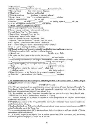 2/ They laughed _______ her jokes.
3/ We bumped _______ Kate when we were _______ London last week.
4/ I'd never heard _______ him before he won the prize.
5/ They looked _______ the picture and laughed.
6/ What do you think _______ this latest government scheme?
7/ Have a listen _______ this! I've never heard anything _______ it before.
8/ I had a very odd dream _______ you last night.
9/ Whether _______ not we go _______ Spain _______ our holiday depends _______ the cost.
10/ It is a brave person who will die _______ their beliefs.
VI/ Write sentences using the clues given:
1/ Davis Cup / important / tennis championship.
2/ Japan / playing host / next / international conference.
3/ record / been / Top Ten / three weeks.
4/ Beatles' first / hit record / 'Love Me Do'.
5/ Only / goal / scored / entire match.
6/ forward / player / in / attacking position / team.
7/ Johnson / came on / substitute / towards / end / the match.
8/ He / injured, / spent / few weeks / season / the bench.
9/ He / scored / first goal / match / three minutes / after / interval.
10/ speed / allows him / easily dribble / defenders.
VII/ Complete the second sentences using the word in brackets, beginning as shown:
1/ Nobody has explained why my flight is delayed. (reason)
→ Nobody has ______________________________ the delay to my flight.
2/ I’d rather you didn’t come to the meeting late. (prefer)
→ I’d __________________________________________ the meeting late.
3/ When Nhung wanted to buy a new bicycle, she had to save up for 6 months. (Nhung)
→ It ____________________________________ save up for a new bicycle.
4/ They are letting Dung out of hospital next weekend. (released)
→ Dung ___________________________________ hospital next weekend.
5/ “Did you leave a tip for the waitress, Mum?” I asked. (he)
→ I asked my mother __________________________ a tip for the waitress.
6/ Khoa didn’t expect to win the prize, but he entered it anyway. (went)
→ Khoa didn’t expect to win the prize, but he _______________ it anyway.
7/
VIII/ Read the sentences below carefully, and then put them in the correct order to make a proper
reading: (Number 1 has done for you)
WORLD CUP (cont.)
1/ In 1904 representatives from seven European soccer associations (France, Belgium, Denmark, The
Netherlands, Spain, Sweden, and Switzerland) organized a governing body for soccer, called the
Fédération Internationale de Football Association (FIFA).
2/ By the mid-1930s, the major European countries had become interested—except for the British Isles.
3/ In 1930 the first World Cup tournament was held in Uruguay.
4/ At that first meeting, FIFA planned to organize a world championship, but 26 years passed before
conditions were suitable.
5/ Despite being shunned by the stronger European nations, the tournament was a financial success and
excited international interest.
6/ England, Scotland, and Wales, which field separate national soccer teams, were not members of FIFA
and refused to take part in the World Cup.
7/ Among other considerations, FIFA determined that the level of play was sufficient outside of Europe
to support a world championship.
8/ The World Cup proved so popular that 36 nations entered the 1938 tournament, and preliminary
elimination games were played to decide the 16 finalists.
89
 