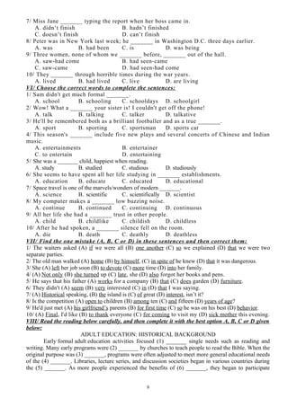 7/ Miss Jane _______ typing the report when her boss came in.
A. didn’t finish B. hadn’t finished
C. doesn’t finish D. can’t finish
8/ Peter was in New York last week; he _______ in Washington D.C. three days earlier.
A. was B. had been C. is D. was being
9/ Three women, none of whom we _______ before, _______ out of the hall.
A. saw-had come B. had seen-came
C. saw-came D. had seen-had come
10/ They _______ through horrible times during the war years.
A. lived B. had lived C. live D. are living
VI/ Choose the correct words to complete the sentences:
1/ Sam didn't get much formal _______.
A. school B. schooling C. schooldays D. schoolgirl
2/ Wow! What a _______ your sister is! I couldn't get off the phone!
A. talk B. talking C. talker D. talkative
3/ He'll be remembered both as a brilliant footballer and as a true _______.
A. sport B. sporting C. sportsman D. sports car
4/ This season's _______ include five new plays and several concerts of Chinese and Indian
music.
A. entertainments B. entertainer
C. to entertain D. entertaining
5/ She was a _______ child, happiest when reading.
A. study B. studied C. studious D. studiously
6/ She seems to have spent all her life studying in _______ establishments.
A. education B. educate C. educated D. educational
7/ Space travel is one of the marvels/wonders of modern _______.
A. science B. scientific C. scientifically D. scientist
8/ My computer makes a _______ low buzzing noise.
A. continue B. continued C. continuing D. continuous
9/ All her life she had a _______ trust in other people.
A. child B. childlike C. childish D. childless
10/ After he had spoken, a _______ silence fell on the room.
A. die B. death C. deathly D. deathless
VII/ Find the one mistake (A, B, C or D) in these sentences and then correct them:
1/ The waiters asked (A) if we were all (B) one another (C) so we explained (D) that we were two
separate parties.
2/ The old man walked (A) home (B) by himself, (C) in spite of he knew (D) that it was dangerous.
3/ She (A) left her job soon (B) to devote (C) more time (D) into her family.
4/ (A) Not only (B) she turned up (C) late, she (D) also forgot her books and pens.
5/ He says that his father (A) works for a company (B) that (C) does garden (D) furniture.
6/ They didn't (A) seem (B) very interested (C) in (D) that I was saying.
7/ (A) Historical speaking, (B) the island is (C) of great (D) interest, isn’t it?
8/ Is the competition (A) open to children (B) among ten (C) and fifteen (D) years of age?
9/ He'd just met (A) his girlfriend’s parents (B) for first time (C) so he was on his best (D) behavior.
10/ (A) Final, I'd like (B) to thank everyone (C) for coming to visit my (D) sick mother this evening.
VIII/ Read the reading below carefully, and then complete it with the best option A, B, C or D given
below:
ADULT EDUCATION: HISTORICAL BACKGROUND
Early formal adult education activities focused (1) _______ single needs such as reading and
writing. Many early programs were (2) _______ by churches to teach people to read the Bible. When the
original purpose was (3) _______, programs were often adjusted to meet more general educational needs
of the (4) _______. Libraries, lecture series, and discussion societies began in various countries during
the (5) _______. As more people experienced the benefits of (6) _______, they began to participate
9
 