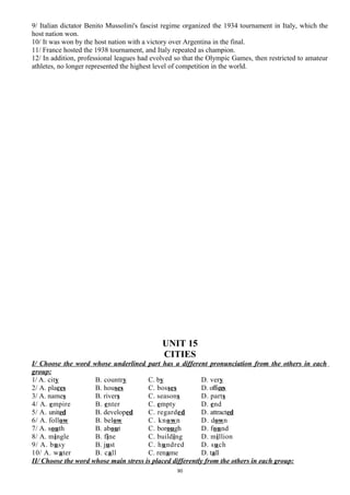 9/ Italian dictator Benito Mussolini's fascist regime organized the 1934 tournament in Italy, which the
host nation won.
10/ It was won by the host nation with a victory over Argentina in the final.
11/ France hosted the 1938 tournament, and Italy repeated as champion.
12/ In addition, professional leagues had evolved so that the Olympic Games, then restricted to amateur
athletes, no longer represented the highest level of competition in the world.
UNIT 15
CITIES
I/ Choose the word whose underlined part has a different pronunciation from the others in each
group:
1/ A. city B. country C. by D. very
2/ A. places B. houses C. bosses D. offices
3/ A. names B. rivers C. seasons D. parts
4/ A. empire B. enter C. empty D. end
5/ A. united B. developed C. regarded D. attracted
6/ A. follow B. below C. known D. down
7/ A. south B. about C. borough D. found
8/ A. mingle B. fine C. building D. million
9/ A. busy B. just C. hundred D. such
10/ A. water B. call C. rename D. tall
II/ Choose the word whose main stress is placed differently from the others in each group:
90
 