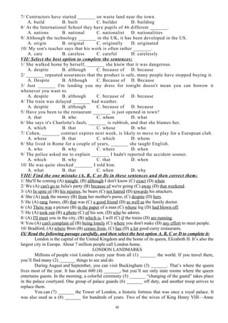 7/ Contractors have started _______ on waste land near the town.
A. build B. built C. builder D. building
8/ At the International School they have pupils of 46 different _______.
A. nations B. national C. nationalist D. nationalities
9/ Although the technology _______ in the UK, it has been developed in the US.
A. origin B. original C. originally D. originated
10/ My son's teacher says that his work is often rather _______.
A. care B. careless C. careful D. carelessly
VII/ Select the best option to complete the sentences:
1/ She walked home by herself, _______ she knew that it was dangerous.
A. despite B. although C. because of D. because
2/ _______ repeated assurances that the product is safe, many people have stopped buying it.
A. Despite B. Although C. Because of D. Because
3/ Just _______ I'm lending you my dress for tonight doesn't mean you can borrow it
whenever you want to.
A. despite B. although C. because of D. because
4/ The train was delayed _______ bad weather.
A. despite B. although C. because of D. because
5/ Have you been to the restaurant _______ is just opened in town?
A. that B. who C. whom D. what
6/ She says it's Charlotte's fault, _______ is rubbish, and that she blames her.
A. which B. that C. whose D. who
7/ Cohen, _______ contract expires next week, is likely to move to play for a European club.
A. whose B. that C. which D. whom
8/ She lived in Rome for a couple of years, _______ she taught English.
A. who B. why C. where D. when
9/ The police asked me to explain _______ I hadn't reported the accident sooner.
A. which B. why C. that D. when
10/ He was quite shocked _______ I told him.
A. what B. that C. when D. why
VIII/ Find the one mistake (A, B, C or D) in these sentences and then correct them:
1/ She'll be coming (A) tonight, (B) although I don't know (C) exact (D) when.
2/ We (A) can't go to Julia's party (B) because of we're going (C) away (D) that weekend.
3/ (A) In spite of (B) his injuries, he bears (C) not hatred (D) towards his attackers.
4/ She (A) took the money (B) from her mother's purse, (C) despite (D) hers.
5/ He (A) rang James, (B) that was (C) a good friend (D) as well as the family doctor.
6/ (A) There was a picture (B) in the paper of a man (C) whose leg (D) had blown off.
7/ He (A) took out (B) a photo (C) of his son, (D) who he adores.
8/ (A) I'll meet you in the city, (B) which is, I will (C) if the trains (D) are running.
9/ You (A) can't complain of (B) being lonely (C) where you don't make (D) any effort to meet people.
10/ Bradford, (A) where Bren (B) comes from, (C) has (D) a lot good curry restaurants.
IX/ Read the following passage carefully, and then select the best option A, B, C or D to complete it:
London is the capital of the United Kingdom and the home of its queen, Elizabeth II. It’s also the
largest city in Europe. About 7 million people call London home.
LONDON LANDMARKS
Millions of people visit London every year from all (1) _______ the world. If you travel there,
you’ll find many (2) _______ things to see and do.
During August and September, you can visit Buckingham (3) _______. That’s where the queen
lives most of the year. It has about 600 (4) _______, but you’ll see only state rooms where the queen
entertains guests. In the morning, a colorful ceremony (5) _______ “changing of the guard” takes place
in the palace courtyard. One group of palace guards (6) _______ off duty, and another troop arrives to
replace them.
You can (7) _______ the Tower of London, a historic fortress that was once a royal palace. It
was also used as a (8) _______ for hundreds of years. Two of the wives of King Henry VIII—Anne
92
 