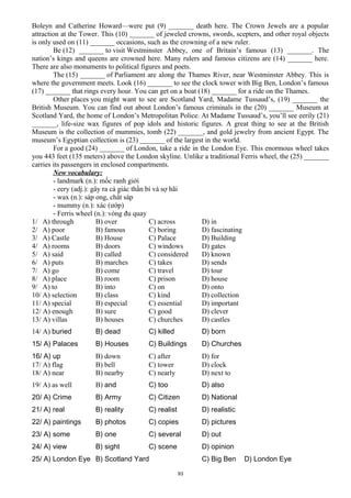 Boleyn and Catherine Howard—were put (9) _______ death here. The Crown Jewels are a popular
attraction at the Tower. This (10) _______ of jeweled crowns, swords, scepters, and other royal objects
is only used on (11) _______ occasions, such as the crowning of a new ruler.
Be (12) _______ to visit Westminster Abbey, one of Britain’s famous (13) _______. The
nation’s kings and queens are crowned here. Many rulers and famous citizens are (14) _______ here.
There are also monuments to political figures and poets.
The (15) _______ of Parliament are along the Thames River, near Westminster Abbey. This is
where the government meets. Look (16) _______ to see the clock tower with Big Ben, London’s famous
(17) _______ that rings every hour. You can get on a boat (18) _______ for a ride on the Thames.
Other places you might want to see are Scotland Yard, Madame Tussaud’s, (19) _______ the
British Museum. You can find out about London’s famous criminals in the (20) _______ Museum at
Scotland Yard, the home of London’s Metropolitan Police. At Madame Tussaud’s, you’ll see eerily (21)
_______, life-size wax figures of pop idols and historic figures. A great thing to see at the British
Museum is the collection of mummies, tomb (22) _______, and gold jewelry from ancient Egypt. The
museum’s Egyptian collection is (23) _______ of the largest in the world.
For a good (24) _______ of London, take a ride in the London Eye. This enormous wheel takes
you 443 feet (135 meters) above the London skyline. Unlike a traditional Ferris wheel, the (25) _______
carries its passengers in enclosed compartments.
New vocabulary:
- landmark (n.): mốc ranh giới
- eery (adj.): gây ra cả giác thần bí và sợ hãi
- wax (n.): sáp ong, chất sáp
- mummy (n.): xác (ướp)
- Ferris wheel (n.): vòng đu quay
1/ A) through B) over C) across D) in
2/ A) poor B) famous C) boring D) fascinating
3/ A) Castle B) House C) Palace D) Building
4/ A) rooms B) doors C) windows D) gates
5/ A) said B) called C) considered D) known
6/ A) puts B) marches C) takes D) sends
7/ A) go B) come C) travel D) tour
8/ A) place B) room C) prison D) house
9/ A) to B) into C) on D) onto
10/ A) selection B) class C) kind D) collection
11/ A) special B) especial C) essential D) important
12/ A) enough B) sure C) good D) clever
13/ A) villas B) houses C) churches D) castles
14/ A) buried B) dead C) killed D) born
15/ A) Palaces B) Houses C) Buildings D) Churches
16/ A) up B) down C) after D) for
17/ A) flag B) bell C) tower D) clock
18/ A) near B) nearby C) nearly D) next to
19/ A) as well B) and C) too D) also
20/ A) Crime B) Army C) Citizen D) National
21/ A) real B) reality C) realist D) realistic
22/ A) paintings B) photos C) copies D) pictures
23/ A) some B) one C) several D) out
24/ A) view B) sight C) scene D) opinion
25/ A) London Eye B) Scotland Yard C) Big Ben D) London Eye
93
 