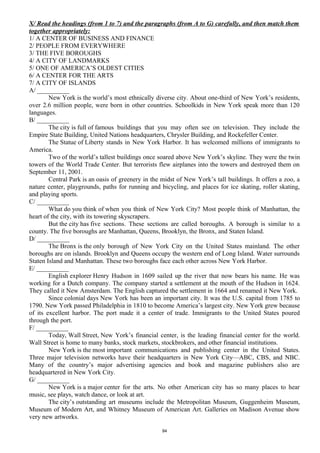 X/ Read the headings (from 1 to 7) and the paragraphs (from A to G) carefully, and then match them
together appropriately:
1/ A CENTER OF BUSINESS AND FINANCE
2/ PEOPLE FROM EVERYWHERE
3/ THE FIVE BOROUGHS
4/ A CITY OF LANDMARKS
5/ ONE OF AMERICA’S OLDEST CITIES
6/ A CENTER FOR THE ARTS
7/ A CITY OF ISLANDS
A/ __________
New York is the world’s most ethnically diverse city. About one-third of New York’s residents,
over 2.6 million people, were born in other countries. Schoolkids in New York speak more than 120
languages.
B/ __________
The city is full of famous buildings that you may often see on television. They include the
Empire State Building, United Nations headquarters, Chrysler Building, and Rockefeller Center.
The Statue of Liberty stands in New York Harbor. It has welcomed millions of immigrants to
America.
Two of the world’s tallest buildings once soared above New York’s skyline. They were the twin
towers of the World Trade Center. But terrorists flew airplanes into the towers and destroyed them on
September 11, 2001.
Central Park is an oasis of greenery in the midst of New York’s tall buildings. It offers a zoo, a
nature center, playgrounds, paths for running and bicycling, and places for ice skating, roller skating,
and playing sports.
C/ __________
What do you think of when you think of New York City? Most people think of Manhattan, the
heart of the city, with its towering skyscrapers.
But the city has five sections. These sections are called boroughs. A borough is similar to a
county. The five boroughs are Manhattan, Queens, Brooklyn, the Bronx, and Staten Island.
D/ __________
The Bronx is the only borough of New York City on the United States mainland. The other
boroughs are on islands. Brooklyn and Queens occupy the western end of Long Island. Water surrounds
Staten Island and Manhattan. These two boroughs face each other across New York Harbor.
E/ __________
English explorer Henry Hudson in 1609 sailed up the river that now bears his name. He was
working for a Dutch company. The company started a settlement at the mouth of the Hudson in 1624.
They called it New Amsterdam. The English captured the settlement in 1664 and renamed it New York.
Since colonial days New York has been an important city. It was the U.S. capital from 1785 to
1790. New York passed Philadelphia in 1810 to become America’s largest city. New York grew because
of its excellent harbor. The port made it a center of trade. Immigrants to the United States poured
through the port.
F/ __________
Today, Wall Street, New York’s financial center, is the leading financial center for the world.
Wall Street is home to many banks, stock markets, stockbrokers, and other financial institutions.
New York is the most important communications and publishing center in the United States.
Three major television networks have their headquarters in New York City—ABC, CBS, and NBC.
Many of the country’s major advertising agencies and book and magazine publishers also are
headquartered in New York City.
G/ __________
New York is a major center for the arts. No other American city has so many places to hear
music, see plays, watch dance, or look at art.
The city’s outstanding art museums include the Metropolitan Museum, Guggenheim Museum,
Museum of Modern Art, and Whitney Museum of American Art. Galleries on Madison Avenue show
very new artworks.
94
 