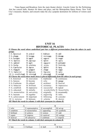 Times Square and Broadway form the main theater district. Lincoln Center for the Performing
Arts has concert halls, theaters for dance and plays, and the Metropolitan Opera House. New York
City’s museums, theaters, and concerts make the city a popular destination for millions of visitors each
year.
UNIT 16
HISTORICAL PLACES
I/ Choose the word whose underlined part has a different pronunciation from the others in each
group:
1/ A. historical B. arrival C. brilliant D. still
2/ A. places B. houses C. increases D. chooses
3/ A. laureate B. teach C. season D. mean
4/ A. famous B. passage C. talent D. carry
5/ A. cultural B. such C. suggest D. particular
6/ A. backs B. scholars C. ways D. festivals
7/ A. Confucian B. doctor C. follow D. long
8/ A. thought B. ground C. about D. noun
9/ A. behavior B. between C. became D. relic
10/ A. established B. talented C. educated D. needed
II/ Choose the word whose main stress is placed differently from the others in each group:
1/ A. historical B. renovation C. traditional D. continuous
2/ A. famous B. become C. relic D. passage
3/ A. Confucian B. cultural C. architect D. festival
4/ A. behavior B. brilliant C. existence D. impressive
5/ A. establish B. impressive C. successful D. typical
6/ A. educated B. initially C. wonderfully D. beautifully
7/ A. memorialize B. university C. originally D. occasionally
8/ A. laureate B. together C. engraving D. italic
9/ A. achievement B. important C. following D. consider
10/ A. tortoise B. between C. scholar D. doctor
III/ Match the words in column A with their synonyms in column B:
A B
1/ relic 2/ representative A/ accomplish B/ set up
3/ establish 4/ memorialize C/ appealing D/ symbolic
5/ brilliant 6/ achieve E/ restore F/ odd
7/ repair 8/ impress G/ carnival H/ vestige
9/ festival 10/ attractive I/ celebrate J/ imprint
IV/ Match the words in column A with their antonyms in column B:
A B
1/ late 2/ brilliant A/ dull B/ first
95
 