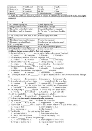 3/ achieve 4/ traditional C/ fail D/ early
5/ impressive 6/ success E/ ugly F/ petty
7/ final 8/ beautiful G/ rise H/ loss
9/ typical 10/ fall I/ unconventional J/ irregular
V/ Match the sentences, clauses or phrases in column A with the ones in column B to make meaningful
sentences:
A B
1/ It’s cheaper to go by car A/ than anybody else.
2/ The garden looks better B/ further than I thought.
3/ I know him well-probably better C/ more difficult than we expected.
4/ He did very badly in the exam- D/ The one I’ve got keeps breaking
down.
5/ It’s a long walk from here to the
station-
E/ I used to play more often.
6/ I don’t play tennis much these days. F/ worse than expected.
7/ The exam was quite difficult- G/ so I went to bed earlier than usual.
8/ It’s too noisy here. H/ than by train.
9/ I was feeling tired last night, I/ Can we go somewhere quieter?
10/ I’d like to have a more reliable car. J/ since you tied it up.
VI/ Choose the best answer A, B, C or D for each sentence:
1/ She specializes in _______ novels set in eighteenth-century England.
A. history B. historian C. historic D. historical
2/ She's studying modern Japanese language and _______.
A. culture B. cultured C. cultural D. culturally
3/ He is best known as the _______ of a long-running TV series.
A. origin B. original C. originality D. originator
4/ Ask me again tomorrow. I'll have to give it some _______.
A. think B. thinking C. thought D. thoughtful
5/ Reducing the size of classes may improve _______ standards.
A. educate B. educated C. educational D. educative
6/ I didn't get much of an _______ of the place because it was dark when we drove through
it.
A. impress B. impression C. impressive D. impressively
7/ A number of patients have been _______ treated with the new drug.
A. success B. successful C. successfully D. unsuccessful
8/ It's just a _______ of the bigger river, but called by a different name.
A. continue B. continuous C. continual D. continuation
9/ I'm just going to _______ myself - it should only take a few hours.
A. beauty B. beautiful C. beautify D. beautifully
10/ All she needed to _______ her happiness was a baby.
A. complete B. completely C. completion D. completeness
VII/ Select the best option to complete the sentences:
1/ My house is _______ yours. They have the same size.
A. as big as B. so big as C. bigger than D. the biggest
2/ Your watch is _______ mine. Yours is 300 dollars and mine is 200 dollars only.
A. cheaper than B. more expensive than
C. as expensive as D. the cheapest
3/ The film is _______ the one we saw last week.
A. so interesting as B. less interesting than
C. fewer interesting than D. much interesting than
4/ Petrol is _______ it was a few years ago.
A. as twice expensive as B. more expensive twice than
C. twice as expensive as D. expensive more than twice
96
 