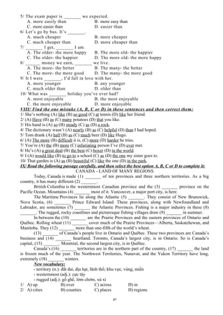 5/ The exam paper is _______ we expected.
A. more easily than B. more easy than
C. more easier than D. easier than
6/ Let’s go by bus. It’s _______.
A. much cheaper B. more cheaper
C. much cheaper than D. more cheaper than
7/ _______ I get, _______ I am.
A. The older- the more happy B. The more old- the happier
C. The older- the happier D. The more old- the more happy
8/ ______ money we earn, _______ we live.
A. The more- the better B. The many- the better
C. The more- the more good D. The many- the more good
9/ It I were _______, I’d fall in love with her.
A. more younger B. any younger
C. much older than D. older than
10/ What was _______ holiday you’ve ever had?
A. most enjoyable B. the most enjoyable
C. the more enjoyable D. more enjoyable
VIII/ Find the one mistake (A, B, C or D) in these sentences and then correct them:
1/ She’s nothing (A) like (B) so good (C) at tennis (D) like her friend.
2/ (A) Have (B) as (C) many potatoes (D) that you like.
3/ His hand is (A) so (B) steady (C) as (D) a rock.
4/ The dictionary wasn’t (A) nearly (B) as (C) helpful (D) than I had hoped.
5/ Tom drank (A) half (B) as (C) much beer (D) like Hugo.
6/ (A) The more (B) difficult it is, (C) more (D) harder he tries.
7/ You’re (A) the (B) more (C) infuriating person I’ve (D) ever met.
8/ He’s (A) a great deal (B) the best (C) boxer (D) in the world.
9/ I (A) would like (B) to go to a school (C) as (D) the one my sister goes to.
10/ That garden is (A) as (B) beautiful (C) like the one (D) in the park.
IX/ Read the following passage carefully, and then select the best option A, B, C or D to complete it:
CANADA - LAND OF MANY REGIONS
Today, Canada is made (1) _______ of ten provinces and three northern territories. As a big
country, it has many different (2) _______.
British Columbia is the westernmost Canadian province and the (3) _______ province on the
Pacific Ocean. Mountains (4) _______ most of it. Vancouver, a major port city, is here.
The Maritime Provinces lie along the Atlantic (5) _______. They consist of New Brunswick,
Nova Scotia, (6) _______ Prince Edward Island. These provinces, along with Newfoundland and
Labrador, are sometimes (7) _______ the Atlantic Provinces. Fishing is a major industry in these (8)
_______. The rugged, rocky coastlines and picturesque fishing villages draw (9) _______ in summer.
In between the (10) _______ are the Prairie Provinces and the eastern provinces of Ontario and
Québec. Rolling wheat (11) _______ cover much of the Prairie Provinces—Alberta, Saskatchewan, and
Manitoba. They (12) _______ more than one-fifth of the world’s wheat.
(13) _______ of Canada’s people live in Ontario and Québec. These two provinces are Canada’s
business and (14) _______ heartland. Toronto, Canada’s largest city, is in Ontario. So is Canada’s
capital, (15) _______. Montréal, the second largest city, is in Québec.
Canada’s (16) _______ territories are in the northern part of the country, (17) _______ the land
is frozen much of the year. The Northwest Territories, Nunavut, and the Yukon Territory have long,
extremely (18) _______ winters.
New vocabulary:
- territory (n.): đất đai, địa hạt, lãnh thổ; khu vực, vùng, miền
- westernmost (adj.): cực tây
- rugged (adj.): gồ ghề, lởm chởm, xù xì
1/ A) up B) over C) across D) in
2/ A) cities B) counties C) places D) regions
97
 