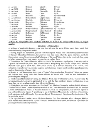 3/ A) one B) most C) only D) best
4/ A) fulfill B) cover C) place D) put
5/ A) coast B) beach C) seaside D) shore
6/ A) and B) but C) or D) so
7/ A) said B) called C) told D) considered
8/ A) territories B) mountains C) provinces D) cities
9/ A) peoples B) artists C) fishermen D) tourists
10/ A) coasts B) provinces C) towns D) territories
11/ A) lands B) fields C) spaces D) places
12/ A) make B) shoot C) produce D) do
13/ A) Two-three B) Second-three C) Second-thirds D) Two-thirds
14/ A) industrial B) agricultural C) mechanical D) modern
15/ A) Quebec B) Toronto C) Montreal D) Ottawa
16/ A) two B) three C) four D) five
17/ A) that B) when C) where D) which
18/ A) cool B) warm C) hot D) cold
X/ Read the paragraphs below carefully, and then put them in the correct order to make a proper
reading:
LONDON LANDMARKS
4/ Millions of people visit London every year from all over the world. If you travel there, you’ll find
many fascinating things to see and do.
7/ During August and September, you can visit Buckingham Palace. That’s where the queen lives most
of the year. It has about 600 rooms, but you’ll see only state rooms where the queen entertains guests. In
the morning, a colorful ceremony called “changing of the guard” takes place in the courtyard. One group
of palace guards off duty, and another troop arrives to replace them.
1/ You can tour the Tower of London, a historic fortress that was once a royal palace. It was also used as
a prison for hundreds of years. Two of the wives of King Henry VIII—Anne Boleyn and Catherine
Howard—were put to death here. The Crown Jewels are a popular attraction at the Tower. This
collection of jeweled crowns, swords, scepters, and other royal objects is only used on special occasions,
such as the crowning of a new ruler.
6/ Be sure to visit Westminster Abbey, one of Britain’s famous churches. The nation’s kings and queens
are crowned here. Many rulers and famous citizens are buried here. There are also monuments to
political figures and poets.
2/ The Houses of Parliament are along the Thames River, near Westminster Abbey. This is where the
government meets. Look up to see the clock tower with Big Ben, London’s famous bell that rings every
hour. You can get on a boat nearby for a ride on the Thames.
5/ Other places you might want to see are Scotland Yard, Madame Tussaud’s, and the British Museum.
You can find out about London’s famous criminals in the Crime Museum at Scotland Yard, the home of
London’s Metropolitan Police. At Madame Tussaud’s, you’ll see eerily realistic, life-size wax figures of
pop idols and historic figures. A great thing to see at the British Museum is the collection of mummies,
tomb paintings, and gold jewelry from ancient Egypt. The museum’s Egyptian collection is one of the
largest in the world.
3/ For a good view of London, take a ride in the London Eye. This enormous wheel takes you 443 feet
(135 meters) above the London skyline. Unlike a traditional Ferris wheel, the London Eye carries its
passengers in enclosed compartments.
98
 