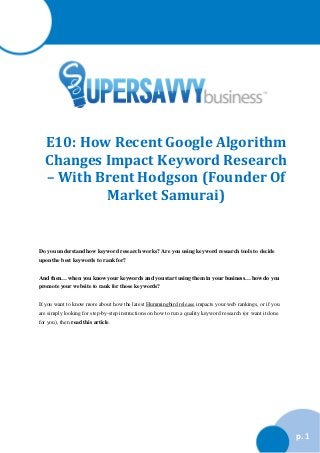 E10: How Recent Google Algorithm
Changes Impact Keyword Research
– With Brent Hodgson (Founder Of
Market Samurai)

Do you understand how keyword research works? Are you using keyword research tools to decide
upon the best keywords to rank for?
And then… when you know your keywords and you start using them in your business… how do you
promote your website to rank for those keywords?
If you want to know more about how the latest Hummingbird release impacts your web rankings, or if you
are simply looking for step-by-step instructions on how to run a quality keyword research (or want it done
for you), then read this article.

p. 1

 