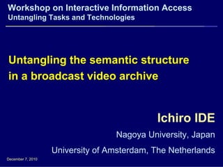 Workshop on Interactive Information Access
Untangling Tasks and Technologies




Untangling the semantic structure
in a broadcast video archive


                                            Ichiro IDE
                                  Nagoya University, Japan
                   University of Amsterdam, The Netherlands
December 7, 2010
 