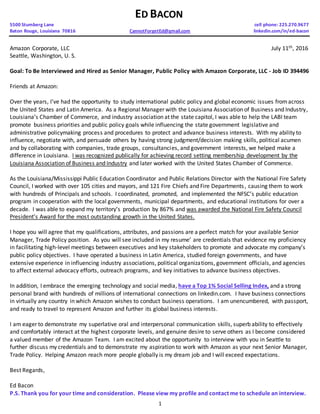 1
ED BACON
5500 Stumberg Lane cell phone: 225.270.9677
Baton Rouge, Louisiana 70816 CannotForgetEd@gmail.com linkedin.com/in/ed-bacon
Amazon Corporate, LLC July 11th, 2016
Seattle, Washington, U. S.
Goal: To Be Interviewed and Hired as Senior Manager, Public Policy with Amazon Corporate, LLC - Job ID 394496
Friends at Amazon:
Over the years, I’ve had the opportunity to study international public policy and global economic issues fromacross
the United States and Latin America. As a Regional Manager with the Louisiana Association of Business and Industry,
Louisiana’s Chamber of Commerce, and industry association at the state capitol, I was able to help the LABI team
promote business priorities and public policy goals while influencing the state government legislative and
administrative policymaking process and procedures to protect and advance business interests. With my ability to
influence, negotiate with, and persuade others by having strong judgment/decision making skills, political acumen
and by collaborating with companies, trade groups, consultancies, and government interests, we helped make a
difference in Louisiana. I was recognized publically for achieving record setting membership development by the
Louisiana Association of Business and Industry and later worked with the United States Chamber of Commerce.
As the Louisiana/Mississippi Public Education Coordinator and Public Relations Director with the National Fire Safety
Council, I worked with over 105 cities and mayors, and 121 Fire Chiefs and Fire Departments, causing them to work
with hundreds of Principals and schools. I coordinated, promoted, and implemented the NFSC’s public education
program in cooperation with the local governments, municipal departments, and educational institutions for over a
decade. I was able to expand my territory’s production by 867% and was awarded the National Fire Safety Council
President’s Award for the most outstanding growth in the United States.
I hope you will agree that my qualifications, attributes, and passions are a perfect match for your available Senior
Manager, Trade Policy position. As you will see included in my resume’ are credentials that evidence my proficiency
in facilitating high-level meetings between executives and key stakeholders to promote and advocate my company’s
public policy objectives. I have operated a business in Latin America, studied foreign governments, and have
extensive experience in influencing industry associations, political organizations, government officials, and agencies
to affect external advocacy efforts, outreach programs, and key initiatives to advance business objectives.
In addition, I embrace the emerging technology and social media, have a Top 1% Social Selling Index, and a strong
personal brand with hundreds of millions of international connections on linkedin.com. I have business connections
in virtually any country in which Amazon wishes to conduct business operations. I am unencumbered, with passport,
and ready to travel to represent Amazon and further its global business interests.
I am eager to demonstrate my superlative oral and interpersonal communication skills, superb ability to effectively
and comfortably interact at the highest corporate levels, and genuine desire to serve others as I become considered
a valued member of the Amazon Team. I am excited about the opportunity to interview with you in Seattle to
further discuss my credentials and to demonstrate my aspiration to work with Amazon as your next Senior Manager,
Trade Policy. Helping Amazon reach more people globally is my dream job and I will exceed expectations.
Best Regards,
Ed Bacon
P.S. Thank you for your time and consideration. Please view my profile and contact me to schedule an interview.
 
