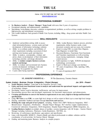 1
THU LE
Home: 416 751 0397 Cell: 647 542 2806
lelienthu@gmail.com
PROFESSIONAL SUMMARY
 Sr. Business Analyst – Project Manager/ Team Lead with more than 8 years of experience
 Exceptional planning and implementation capabilities
 Specializing in developing innovative solutions to organizational problems, as well as solving complex problems in
high-pressure, and international environments
 Vast wealth healthcare back ground of Health Care System, including billing, drug system and other Health Care
Systems
SKILL HIGHLIGHTS
 Analytical and problem-solving skills to assess
client information/business systems needs and lead
development of information technology solutions
 Ability to co-ordinate analysis and definition of
client requirements including assessment of short
and long term business goals and objectives
 Ability to analyze, conceptualize, evaluate and
advise clients on development of their information
technology priorities and design alternatives
 Ability to conduct complex business systems
analysis and design
 Ability to evaluate and recommend new business
systems development techniques, tools and
technology for acquisition by clients
 5 years client facing experience
 Ability to plan Business Analysis process, prioritize
requirements, define business needs, create
document scenarios and use cases, test scenarios
 Expert in using UML to create Class Diagram,
State Diagrams to model Data
 Document Business, Functional, Non-Functional,
and Transition requirements as well as tracking
issues tracing requirements, managing change
control process
 Solid experience in Agile, SCRUM development
methodology environments
 Expert in Mock-up to design user interface
 10+ years of experiences SQL, reporting, UML,
MS world
 5+ years of experiences HL7
PROFESSIONAL EXPERIENCE
ST. JOSEPH’S HOSPITAL - 30 The Queensway, Toronto, Ontario
System Analyst – Business Process & Integration / Project Manager Jan. 2016 – Present
 Senior Business Analyst / Team lead in the Enterprise Services Team
 Liaise and lead cross-functional teams to analyze and understand the operational impacts and opportunities
of technology changes
 Developing metrics used to determine inefficiencies and areas for improvement.
 Documenting process flows and developed requirements for functional improvements and enhancements.
 Creating specifications to convert the business requirements to use cases, high level design and functional
specifications
 Using MS Visio to use UML to create high level design as well as expert in Mock up to create high level design
 Eliciting stakeholder feedback and input through interviews and surveys.
 Defining the scope and goal of new projects, including, Patient Flow (MPV McKesson Integration, MGC –
BreezeConnect Integration, eNotification – Hospital Report Manager, HL7 interface engine implementation,
Commercial Laboratory Integrations, OLIS Integrations, Hospital Report Management (HRM) Integration, etc,
 Leading Business Analyst on multiple phases of ancillary systems integration with All Scripts – Sunrise Clinical
Manager including Laboratory, Pharmacy, Cardio-Respiratory, SECTRA, etc.
 Reviewing of conformance specification, gap analysis and specification
 Liaise with OntarioMD, MOHLTC, Ontario eHealth and clinical professionals to validate solutions and the
coordination of work activities for Sunrise Clinical Manager.
 Guiding and mentoring junior Business Analysts in complex projects
 