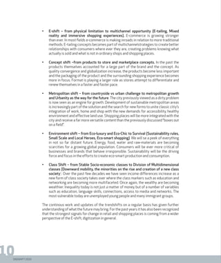 DIGISHIFT 2020
10
•	 E-shift – from physical limitation to multichannel opportunity (E-tailing, Mixed
reality and immersive shopping experiences). E-commerce is growing stronger
than ever. In most fields e-commerce is making inroads in relation to more traditional
methods. E-tailing concepts becomes part of multichannelstrategies to create better
relationships with consumers where ever they are, creating problems knowing what
actually is sold and what is not in ordinary shops and shopping places.
•	 Concept shift –from products to store and marketplace concepts. In the past the
products themselves accounted for a large part of the brand and the concept. As
quality convergence and globalization increase, the products become less important
and the packaging of the product and the surrounding shopping experience becomes
more in focus. Format is playing a larger role as stores attempt to differentiate and
renew themselves in a faster and faster pace.
•	 Metropolitan shift – from countryside vs urban challenge to metropolitan growth
and Urbanity as the way for the future. The city previously viewed as a dirty problem
is now seen as an engine for growth. Development of sustainable metropolitan areas
is increasingly part of the solution and the search for new forms to unite classic citiy’s
integration of work, home and shop with the new demands for accessibility, healthy
environment and effective land use. Shopping places will be more integrated with the
city and receive a far more versatile content than the previously discussed “boxes out
on a field”.
•	 Environment shift – from Eco-luxury and Eco-Chic to Survival (Sustainability rules,
Small Scale and Local Heroes, Eco-smart shopping). We will se a peek of everything
in not so far distant future. Energy, food, water and raw-materials are becoming
scarcities for a growing global population. Consumers will be ever more critical of
businesses and brands that behave irresponsible. Sustainability will be the driving
force and focus in the efforts to create eco-smart production and consumption.
•	 Class Shift – from Stable Socio-economic classes to Division of Multidimensional
classes (Downward mobility, the minorities on the rise and creation of a new class
society). Over the past few decades we have seen income differences increase as a
new form of class society takes over where the class markers such as education and
networking are becoming more multifaceted. Once again, the wealthy are becoming
wealthier. Inequality today is not just a matter of money, but of a number of variables
such as education, language skills, connections, access to media and networks. The
most vulnerable today are unemployed young people and many immigrant groups.
The continous work and updates of the trendshifts on a regular basis has given further
understanding of what the future may bring. For the past years it has also been recognized
that the strongest signals for change in retail and shopping places is coming from a wider
perspective of the E-shift, digitization in general.
 