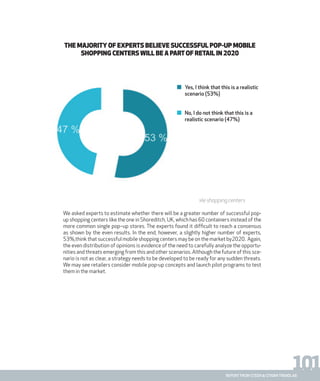 101report from steen & strøm trendlab
THE MAJORITY OF EXPERTS BELIEVE SUCCESSFUL POP-UP MOBILE
SHOPPING CENTERS WILL BE A PARTOF RETAIL IN 2020
Fig. 8 Future estimates about the existence of successful mobile shopping centers
We asked experts to estimate whether there will be a greater number of successful pop-
up shopping centers like the one in Shoreditch, UK, which has 60 containers instead of the
more common single pop–up stores. The experts found it difficult to reach a consensus
as shown by the even results. In the end, however, a slightly higher number of experts,
53%,think that successful mobile shopping centers may be on the market by2020. Again,
the even distribution of opinions is evidence of the need to carefully analyze the opportu-
nities and threats emerging from this and other scenarios. Although the future of this sce-
nario is not as clear, a strategy needs to be developed to be ready for any sudden threats.
We may see retailers consider mobile pop-up concepts and launch pilot programs to test
them in the market.
Yes, I think that this is a realistic
scenario (53%)
No, I do not think that this is a
realistic scenario (47%)
 