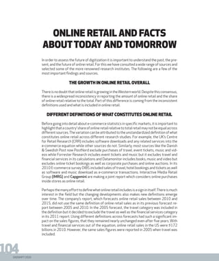 DIGISHIFT 2020
104
In order to assess the future of digitization it is important to understand the past, the pre-
sent, and the future of online retail. For this we have consulted a wide range of sources and
selected some of the more renowned research institutes. The following are a few of the
most important findings and sources.
THE GROWTH IN ONLINE RETAIL OVERALL
ThereisnodoubtthatonlineretailisgrowingintheWesternworld.Despitethisconsensus,
there is a widespread inconsistency in reporting the amount of online retail and the share
of online retail relative to the total. Part of this difference is coming from the inconsistent
definitions used and what is included in online retail.
DIFFERENTDEFINITIONS OF WHATCONSTITUTES ONLINE RETAIL
Before going into detail about e-commerce statistics in specific markets, it is important to
highlightthatacountry’shareofonlineretailrelativetototalretailmaynotbeequalacross
differentsources.Thevariationcanbeattributedtotheunstandardizeddefinitionofwhat
constitutes online retail across different research studies. For example, the UK’s Centre
for Retail Research (CRR) includes software downloads and any related services into the
e-commerce equation while other sources do not. Similarly, most sources like the Danish
& Swedish Post now PostNord exclude purchases of travel, event tickets, music and vid-
eos while Forrester Research includes event tickets and music but it excludes travel and
financial services in its calculations and Datamonitor includes books, music and video but
excludes online ticket bookings as well as corporate purchases and online auctions. In its
2010 E-commerce survey DIBS included sales of travel, hotel bookings and tickets as well
as software and music download as e-commerce transactions. Interactive Media Retail
Group (IMRG) and Capgemini are making a joint report which considers online purchases
inside stores as online retail.
Perhapsthemanyefforttodefinewhatonlineretailincludesisasigninitself.Thereismuch
interest in the field but the changing developments also makes new definitions emerge
over time. The company’s report, which forecasts online retail sales between 2010 and
2015, did not use the same definition of online retail sales as in its previous forecast re-
port between 2005 and 2010. In the 2005 forecast, the travel category was included in
the definition but it decided to exclude the travel as well as the financial services category
in its 2011 report. Using different definitions across forecasts had such a significant im-
pact on the sales figures, that they remained nearly unchanged even after five years. With
travel and financial services out of the equation, online retail sales in the US were $172
billions in 2010. However, the same sales figures were reported in 2005 when travel was
included.
ONLINE RETAIL and facts
abouttoday andtomorrow
 