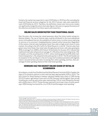 105report from steen & strøm trendlab
Similarly, the market was expected to reach $329 billion in 2010 but after excluding the
travel and financial services categories for the 2015 forecast, sales were expected to
reach $250 billion by 2015. Therefore, the definitions chosen over time across studies
can significantly change the online retail sales figures. Here we try to grasp the essence of
the collective conclusions from these reports and researchers.
ONLINE SALES GROWFASTERTHANTRADITIONAL SALES
Over the years, this increase has raised awareness about the online market among tra-
ditional retailers. The rise of Internet sales could be attributed to the more widespread
access to broadband Internet, the availability of online stores, to online stores improving
its services or to consumers’ changing behaviour towards online transactions. Regardless
of the reasons, Internet sales have grown faster than sales on high-street stores in many
markets. According to the UK’s Centre for Retail Research, in the UK, “internet sales have
grown many times faster than retail sales through physical stores, with sales growing by
30% on average from 2008 to 2010 alone”. UK estimates for the year 2011 indicate that
traditional retail sales will grow by an average of 1,4% while online sales will grow by 14%.
In Sweden, as of the second quarter of 2011, online retail has grown by 8,5% while tradi-
tionalretailgrewby1,1%comparedtothesamequarterin2010.1
TheUKandSwedenare
no exception to the rule. Buyers in the US, Europe and Scandinavia (markets with digitally
mature consumers) have also been increasing their online spending, and thus, their per-
centage of online spending relative to their total retail spending.
DENMARK HASTHE HIGHESTONLINE SHARE OF RETAIL IN
SCANDINAVIA
AccordingtoastudyfromPostNordandtheRetailResearchInstitute(HUI)inSweden,the
share of e-commerce relative to total retail has been approximately 4,6% in 2010.2
The
UK’s Centre for Retail Research, however indicated Sweden had a share of 5,8% during
2010 (7th place right behind France with a 6,0%). Denmark had the highest share among
Scandinavian countries with online sales representing 7,0% of retail followed by Norway
with a 6,8% share in 2010.3
Posten Norway reported a much lower share of online spend-
ing in 2009 stating it accounted for circa 3,5% of total Norwegian retail spending.4
1.
Posten Sverige. E-barometer Q2 2011
2.
Postens & HUI e-barometern 2011, e-commerce is defined as product purchases through the internet. Purchases of services such as
tickets and hotell bookings and music, films and software downloads are NOTincluded as e-commerce.
3.
Report by the UK’s Centre for Retail Research commissioned by Kelkoo 2010. In the report online retailing deals with sale or transfer of
merchandise (including software) and any related services such as shipment or installment purchased over the Internet by the final con-
sumer. The definition used takes into account and is consistent with the new Global eCommerce Measurement Standard, agreed in 2010.
The report deals with retail spending (as defined in the new standard) and excludes online spending on tickets, travel, cars, fuel, pornogra-
phy, insurance and financial services
4.
Distanshandel Norge og Posten Norge 2009
 