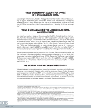 DIGISHIFT 2020
106
THE US ONLINE MARKETACCOUNTS FOR APPROX
40 % OF GLOBAL ONLINE RETAIL.
According to Datamonitor1
, the US is the biggest online retail market in the world account-
ing for approx. 40% of the global online retail market value. The latest data from a press
release by the US Census Bureau indicated that US e-commerce sales in the second quar-
ter of 2011 accounted for 4,6% of total retail up from 4,2% during 2010’s second quar-
ter2
.
THE UK & GERMANY ARETHETWO LEADING ONLINE RETAIL
MARKETS IN EUROPE
Across all sources there is a general consensus that the UK is the leading online retail mar-
ket. Forrester Research, Datamonitor and CRR recognized the UK as the biggest online
retail market in Europe. Forrester Research further believes the “UK is by far the largest
eCommerce market, almost as big as Germany and France combined – respectively the
second and third biggest online markets”. In 2010, The Boston Consulting Group stated
the “UK is now the leading country for e-commerce and a net exporter of e-commerce
goods and services exporting £2.8 for every £1 imported”3
.This also means that the UK´s
onlineretailisnowseenasanimportantexportindustrywithlargepotentialforthefuture.
WhileconsensusovertherelativepositionoftheUKisclear,thenumberswithintheUKare
far from equal. UK online retail shares have been reported by sources such as Verdict Re-
search and Interactive Media Retail Group (IMRG)- Capgemini. The former reported that
British consumers spent 8% of their total retail online during 2010 up from 3% in 20034
.
The latter, in its e-Retail Sales Index5
, reported that online retail accounted for 14.1% of
UK’s retail in 2010.
Online retail is the majority of remote sales
While phones and catalogues have been around for quite some time, there is no doubt that
consumers are increasingly choosing online retail for remote purchases..Verdict Research
estimates online retail will reach 85% of the total UK remote sales in 2011 up from circa
80% in 20106
. Across the Nordic countries, online retail represents on average 80 per-
centoftotalremotesales.Inmoredetail,onlinesalesrepresent89,83,82and78percent
of total remote sales in Denmark, Norway, Finland and Sweden respectively7
.
1.
Datamonitor. Online Retail in the United States 2010
2.
US Census Bureau News August 2011. E-commerce sales are sales of goods and services where an order is placed by the buyer or price
and terms of sale are negotiated over an Internet, extranet, Electronic Data Interchange (EDI) network, electronic mail, or other online
system. Payment may or may not be made online.
3.
The Boston Consulting Group.The Connected Kingdom. How the Internet isTransforming the UK Economy 2010
4.
Verdict Research UK e-Retail May 2011. Verdict’s e-retail market definition includes all online spending on goods by consumers and
therefore excludes spending on services (including flights, tickets and insurance) and business expenditure.
5.
IMRG & Capgemini e-Retail Sales Index. Online sales is defined as transactions completed fully, including payment, via interactive chan-
nelsfromanylocationincludingin-store.Thesesalesarepredominantlyinternet-basedtodaybuttheIndexremainsreadytorecorde-retail
sales conducted via whatever interactive channels the market may embrace in the future.
6.
Verdict Research UK Remote Shopping 2011. Remote sales is define as all retail sales through the following non-physical store channels:
non-store sales of physical retailers, pureplay online; mail order (direct), mail order (agency), door-to-door; andTVshopping
7.
Postens Norden 2010. Remote Sales include purchases of products via internet, catalog, telephone andTV. Buyer and seller do not physi-
cally meet.
 
