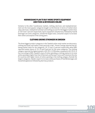 109report from steen & strøm trendlab
NORWEGIANS PLANTO BUY MORE SPORTS EQUIPMENT
AND FOOD & BEVERAGES ONLINE
Similarly to the other Scandinavian markets, clothing, electronic and media/entertain-
ment are the most popular categories bought via the Internet. In terms of market share
value, electronic, media/entertainment and clothing account for the biggest market share
at 18, 9 and 7 percent respectively. Sports equipment and pharmacy followed by food &
beverages are some categories, outside the largest ones, consumers expect to increase
their online consumption in the coming years.
CLOTHING GROWS STRONGER IN SWEDEN
The three biggest product categories in the Swedish online retail market are electronics,
clothing and books and media in that particular order1
. Posten Sverige reported the fol-
lowing market share for the categories: 24, 22 and 12 percent respectively while DIBS
reported market shares of 19, 10 and 9 percent for the same categories. The clothing
category reported the highest growth in Q2 2011 (13%) when compared to Q2 2010. In
fact, according to DIBS, Sweden’s share of online spending on clothing relative to its total
onlinespendingishigherthanthatofDenmarkandNorway.FranceandFinlandaretheonly
EU countries with higher shares of online spending in the clothing category. Outside the
largest categories, Swedes expect to increase online purchases of food & beverages and
household appliances followed by pharmacy products.
1. E-Handel i Norden 2011
 
