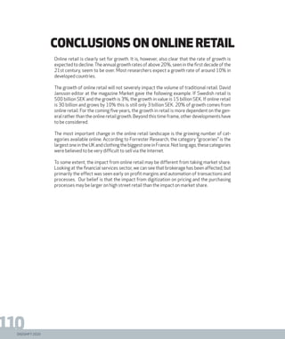DIGISHIFT 2020
110
Online retail is clearly set for growth. It is, however, also clear that the rate of growth is
expected to decline.The annual growth rates of above 20%, seen in the first decade of the
21st century, seem to be over. Most researchers expect a growth rate of around 10% in
developed countries.
The growth of online retail will not severely impact the volume of traditional retail. David
Jansson editor at the magazine Market gave the following example. If Swedish retail is
500 billion SEK and the growth is 3%, the growth in value is 15 billion SEK. If online retail
is 30 billion and grows by 10% this is still only 3 billion SEK. 20% of growth comes from
online retail. For the coming five years, the growth in retail is more dependent on the gen-
eral rather than the online retail growth. Beyond this time frame, other developments have
to be considered.
The most important change in the online retail landscape is the growing number of cat-
egories available online. According to Forrester Research, the category “groceries” is the
largestoneintheUKandclothingthebiggestoneinFrance.Notlongago,thesecategories
were believed to be very difficult to sell via the Internet.
To some extent, the impact from online retail may be different from taking market share.
Looking at the financial services sector, we can see that brokerage has been affected, but
primarily the effect was seen early on profit margins and automation of transactions and
processes. Our belief is that the impact from digitization on pricing and the purchasing
processes may be larger on high street retail than the impact on market share.
CONCLUSIONS on online retail
DIGISHIFT 2020
 