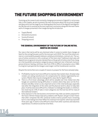DIGISHIFT 2020
114
Summing up the research and constantly changing environment of digishift is not an easy
task. In this chapter, we aim to present the main conclusions about the structural changes
andideasandtosetthestageforourthinkingaboutthefutureofthedigishiftanddigisoci-
ety.We then aim to summarize the most important conclusions along with the main frame-
work of changes presented in the triangle during the introduction.
•	 Supply (Retail)
•	 Demand (Consumers)
•	 Society (Context)
•	 Shopping process
The general environment ofthe future of online retail
Inertia or change
Our view is that inertia will be very dominant when it comes to market share changes at
leastforthecomingfiveyearsandforthemostpartuntil2020.Theriseoftheonlinecom-
merce is constrained by people’s behavior and physical limitations, contracts etc.The suc-
cess of online commerce is still a small part of the total retail. Traditional retail sales will
dependmoreongeneralconsumerdemandthanonthegrowthofonlineretail.Evenchang-
es in the household consumption categories play an important role. In Denmark, home ex-
penses (interest, heating, rent) have risen from 25% to 29% of consumption since 1980.
In a long term perspective the change is even larger in all the Scandinavian countries.
Despite this inertia there are a couple of reasons to prepare for the future already today.
1.	 Profitability may be much more difficult to maintain than market share. Already today
retailers are asking manufacturers for compensation for rebates negotiated by con-
sumers. Market share may be a bad guide for value, like for Apple’s iPhone.
2.	 There is a first-mover advantage, which will be valuable over time. Global stars like
Google are sometimes having difficulties in markets where they were not the first.
Amazon and eBay remain as very important actors in the retail landscape, especially
now when the integration of the online and the physical world is about to fully take
place. It will be even more difficult for a follower to challenge the leaders. In 2020 on-
line retail may be 15% of sales in most categories, but the train has left for many of
the traditional retailers.
3.	 Early exposure to the new business environment may make you better prepared for
the future. Brittish Aiways had early problems with Ryanair and got to learn faster
than other companies like SAS. Universal studios tried to prevent music streaming
but it is now making more than 40% of its revenues from Spotify- which was launched
three years ago. It seems to be difficult to learn from other countries and industries
experiences; it is almost as one has to be there.
The future shopping environment
 