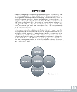 117report from steen & strøm trendlab
Shopping in 1990
Alreadytodayweareseeingthisdevelopmentinthevaluechainblurtrend.Amazonismak-
ing their own products like the Kindle, selling it in other retail channels as well, they are
becoming a media and event place for author meetings, media companies like Google are
moving in to hardware like mobiles, Google is setting up stores, Media companies are en-
tering into making brands with products for sale like Elle, brand owners like Unilever with
Dove and Nestlé with Nespresso are setting up retail online or even stores. Retailers are
inviting other brands to be part of their concept with shop in shops, new brands, and of
course launching their own private label, brands and products. Even consumers are now
part of the process much more.
Consumers have become the media, the researchers, resellers and producers; today they
have the possibility to influence and create the products being delivered. Distributed busi-
ness models and open innovation are examples of this movement. Companies like Procter
& Gamble, Apple and H&M work in this direction. P&G has created open Innovation known
as Connect and Develop. Whoever can help provide solutions to the issues they are trying
to solve will actually get paid for it. Apple’s success with its app store depends on the prin-
ciple of distributed business models. All the effort other people are putting in to making
apps creates value for Apple.
retailer
producer
marketplace
mediaconsumer
The value chain blur
 
