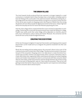 119report from steen & strøm trendlab
The Urban village
The trend towards locally produced food may represent a stronger longing for a small
community in a turbulent world. Urban farming is also a trend where city people want to
have the feeling of the countryside in the urban environment. We believe creating the ur-
ban village within the urban environment will be a strong force in society of tomorrow. Part
of this can be seen on parks on shopping centers like Emporia in Malmö. Over the coming
decade this will most likely include the digital environment of the future.Today’s high tech
well be the everyday low tech for tomorrows Netizens populating the cities.
How the urban village will be created will therefore most certainly be dependent on tech-
nology. Connecting the virtual with the physical world may create the feeling of a village.
People’s new nearby world, their urban village, will be dependent on interests, place of
birth, local contemporary culture, family and friends. Moreover, the connection and the
bonds will most surely include the digital dimension.
Creatingthe Ecosystems
Attheriskoflosingouttodigital,it’simportantthatretailersandshoppingcentersexpand
beyond their current model and try to integrate this powerful movement into their own
businesses.
Words like me-making and we-making express the consumer’s desire to be a part of the
creative process and a context their urban village. The physical environment is one essen-
tial part of this ecosystem. Shopping centre is an ideal venue to create this kind of eco-
system that provides solutions and opportunities which customers themselves help to
create. With online sites, augmented reality, multichannel and a physical context shopping
centers and retailers have a powerful means to communicate with their consumers about
ideas for new outlets, preferred promotions and even design elements. By actively inviting
users to be a part of development, sales etc. they create an ecosystem. They are not only
getting to know them better, they are also enhancing their user’s experience and building a
structure consumers desire and are loyal to.
 