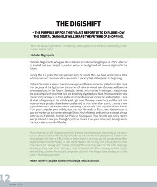 DIGISHIFT 2020
12
–The purpose of for this year’s report isto explore how
the digital channels will shapethe future of shopping.
Nicholas Negroponte, who gave the statement in his book Being Digital in 1995, referred
to a belief that every object or product which can be digitized will become digitized in the
future.
During the 15 years that has passed since he wrote this, we have witnessed a total
information- and communication revolution in society that still only is in its beginning.
RichardNormann,afamousSwedishmanagementthinkerandwriterstatedinhislastbook
that because of the digitization, the carriers of value in almost every business will become
de-materialized in the future. Symbols, brands, information, knowledge, relationships
are all examples of value that now are becoming digitized and fluid. The new mobility and
connectivityreshapes,re-formandrestructuresbusinesses,branchesandsocieties. Look
at what is happening in the middle east right now. The new connectivity and the fact that
more an more products have been transformed to bits rather than atoms, creates a new
type of density in the market where everything is reachable from the palm of your hands,
from your computer, your mobile, your car, your Nintendo or Flatscreen. You’re closer to
your co-workers or customers through Skype. You’re friends and family are almost always
with you via Facebook, Twitter, Go-Walla or Foursquare, Your records and every record
ever produced is near you through Spotify or Itunes. Even your money and savings are in
the reach every second of the day.
“If one believes in the digitization thesis than we have to realize that many of the prod-
ucts in physical shops will be digitized during the coming ten year period. If more and
more people will have a 3-D printer at home which is printing out the productbase then
Ingvar Kamprad will be happy to skip the flat boxes. We will buy bits, ones and zeros, that
represents the reading lamp Emma instead of the real thing. Ikea has the CAD-drawings
already so they could start creating a shop that would sell in this new way in order to pre-
vent ending up where the record companies did with free illegal down loading, or in this
case, a Pirate bay of things.”
Martin Törnqvist (Expert panel) trend analyst Media Evolution.
The Digishift
“Bits, the DNA of information, are rapidly replacing atoms as the basic commodity of the
human interactiony.”
Nicholas Negroponte
 