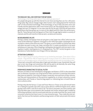 123report from steen & strøm trendlab
Demand
Technology will be everyday for netizens
“Technology is the things which weren’t there when you were born”
For people who grew up with the Internet its not more exciting than cars for a 40-some-
thing today. Big cultural changes begin when humans start seeing beyond the “technical
side” of new innovative technology. If the technology, on top of that, becomes more user
friendly and the applications add a more human touch, we stop thinking about it as tech-
nology and start to integrate it in our every day life. By the year 2020 we will have entire
generations that have grown up in a more or less digital world for them this will be every-
day life.These Netizens will live big parts of their lives through digital media in a variety of
channels and this will transform how we work, socialize and consume.
No boundaries in life
Perhaps mobiles and laptops have not yet given us the “paper less office”, which was the
visionofthemillennium.However,ithasgivenusthe“office-lesspaper”andpeoplearenot
stucked to a desk at the office any more.This gives us more freedom to choose how, when
and where we want to work, eat, sleep, and enjoy life. It creates possibilities to mix work
andpleasureinnewways.Moreshoppingistakingplaceduringworkandmoreworkistak-
ing place in public meeting places or in shopping areas.The 24/7 society has given us less
boundaries of when & where most things in life can take place.
Attention currency
“We are expecting youth to pay attention to our marketing messages. Think about it for a
minute – Pay attention. We are expecting youth to pay to listen to us. When attention be-
comes an increasingly scarcer commodity our assumptions become increasingly broken”
Tomorrow’s consumers will know when to get paid and when to pay. Sometimes they will
pay to test new things and sometimes they will be paid to do basically the same thing.
Knowing the attention currency will become more important.
From mass marketing to social filter
Netizens are likely to have developed a netographic worldview in 2020. In the intensified
war on attention consumers are using technical filters and tools to avoid the information
they have not asked for. Since they are always connected, more and more of their informa-
tion flow and interpretations of the world are supplied by, or at least colored by, trusted
relationships with friends or favorite blog experts or interesting fans in brand tribes or
micro cultures online.
Perhaps they like the famous 12 year oldTrevor Moran or iTrevor as he calls himself when
he is making his youtube clips with crazy in-store dances in different Apple stores, where
grumpy store staff is ask him to shut it off. The future consumers are more cautious and
informal when open social networks like Facebook and similar networks gets invaded by
infiltrating marketeers and intrusive brands who has not understood that you cannot steal
consumers attention but have to earn it in new innovative ways. They create discrete net-
works that shut out the marketers and becoming masters of their own private information
space.
 