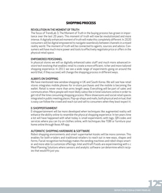 125report from steen & strøm trendlab
Shopping process
Revolution in the moment of truth
The focus of TrendLab 3, The Moment of Truth in the buying process has grown in impor-
tance over the last 20 years. This moment of truth will now be revolutionized and more
intense. A digitally enhanced moment of truth will make this completely different. In 2020
consumers will be digital empowered to navigate seamlessly between channels in a mixed
reality world. The moment of truth will be connected to agents, sources and advice. Con-
sumers will have much more power and tools to effectively negotiate price or offers in the
physical retail space.
Empowered personnel
In physical stores we will se digitally enhanced sales staff and much more advanced in-
store tech evolving that enables retail to create a more efficient, richer and more tailored
shopping experience. In 2011 we see a wide range of experiments going on around the
world that, if they succeed, will change the shopping process in different ways.
Always on shopping
We have mentioned new window-shopping in UK and South Korea. We will see how retail
stores integrates mobile phones for in-store purchases and the mobile is becoming the
wallet. Retail is never more than arms length away. Everything will be part of sales and
communication. More people will most likely subscribe in total solutions online in order to
get rid of the time consuming shopping process. More showrooms and social retail spaces
integratedinpublicmeetingplaces.Pop-up-shopsandmalls,bothphysicalandvirtual,that
is easy can follow the crowd and reach out and sell to consumers when they least expect it.
E-shoppertainment
E-shoppertainment will be more developed when techniques like augmented reality will
enhance the ability online to resemble the physical shopping experience. In ten years time
a lot will have happened with what today is small experiments with tags, QR-codes and
services where you can try on clothes online, with techniques like TOBI or furniture your
home online through Ikeas AR-app.
Automatic shopping hardware & software
Robot shopping environments and smart supermarket kiosks will be more common. This
enables for both e-tailers and traditional retailers to reach out in new ways, shapes and
forms. Facial recognition technology makes the vending machines and robot shops smart-
er and more able to customize offerings. Intel and Kraft Foods are experimenting with s c
Meal Planning Solutions where sensors and analytic software can determine which recip-
ies that would fit just you
 