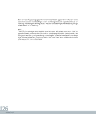 DIGISHIFT 2020
126
NewversionsofDigitalsignageandcombinationsofmobileappsandnewbehaviorswhere
consumers check in when heading to a store or entering stores will support contextual ad-
vertising and intelligent offerings that, if they are tailored enough and interesting enough
makes it hard for us not to buy.
LIVE
The LIVE-factor that we wrote about in an earlier report, will grow in importance (Live, Im-
mersive,Vibrant and Entertaining) in times of emerging virtualization. In a world where we
blend work and play more in our own pace, people want to be able to easily switch between
anefficiencymodewhereshoppingefficiencyisofmostimportanceandexperiencemode
when we want to meet and socialize.
DIGISHIFT 2020
 
