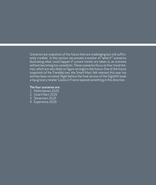 DIGISHIFT 2020
128
Scenarios are snapshots of the future that are challenging but still suffici-
ently credible. In this section, we present a number of “what if ” scenarios
illustrating what could happen if current trends are taken to an extreme
without becoming too unrealistic. These scenarios focus on four trend the-
mes, which are very likely to figure strongly in the future. One of the future
snapshots of the Trendlab two, the Smart Mart, felt relevant this year too
and has been revisited. Right before the final version of the Digishift book
a top grocery retailer Casino in France opened something in this direction.
The four scenarios are:
1. Multichannel 2020
2. Smart Mart 2020
3. Showroom 2020
4. Experience 2020
 