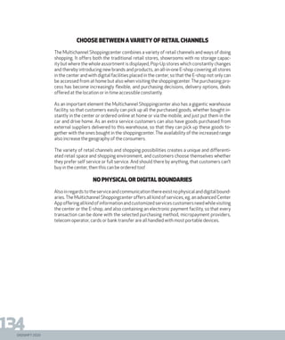 DIGISHIFT 2020
134
choose between a variety of retail channels
The Multichannel Shoppingcenter combines a variety of retail channels and ways of doing
shopping. It offers both the traditional retail stores, showrooms with no storage capac-
ity but where the whole assortment is displayed, Pop-Up stores which constantly changes
and thereby introducing new brands and products, an all-in-one E-shop covering all stores
in the center and with digital facilities placed in the center, so that the E-shop not only can
be accessed from at home but also when visiting the shoppingcenter. The purchasing pro-
cess has become increasingly flexible, and purchasing decisions, delivery options, deals
offered at the location or in time accessible constantly.
As an important element the Multichannel Shoppingcenter also has a gigantic warehouse
facility, so that customers easily can pick up all the purchased goods, whether bought in-
stantly in the center or ordered online at home or via the mobile, and just put them in the
car and drive home. As an extra service customers can also have goods purchased from
external suppliers delivered to this warehouse, so that they can pick up these goods to-
gether with the ones bought in the shoppingcenter. The availability of the increased range
also increase the geography of the consumers.
The variety of retail channels and shopping possibilities creates a unique and differenti-
ated retail space and shopping environment, and customers choose themselves whether
they prefer self service or full service. And should there by anything, that customers can’t
buy in the center, then this can be ordered too!
No physical or digital boundaries
Alsoinregardstotheserviceandcommunicationthereexistnophysicalanddigitalbound-
aries.The Multichannel Shoppingcenter offers all kind of services, eg. an advanced Center
Appofferingallkindofinformationandcustomizedservicescustomersneedwhilevisiting
the center or the E-shop, and also containing an electronic payment facility, so that every
transaction can be done with the selected purchasing method, micropayment providers,
telecom operator, cards or bank transfer are all handled with most portable devices.
 
