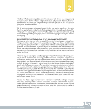 137report from steen & strøm trendlab
The Smart Mart was developed based on the increased lack of time and energy among
many consumers. It is the efficient and practical way to get your daily shopping done. Lo-
cated close to your home, you can just drive by in your car, by bus or on your bike, pick up
your goods and continue home.
We all feel that there are not enough hours in the day - we want to spend more time with
family, on sports, hobbies and all kinds of interesting activities that adds quality to our life.
The people who are using the Smart Mart today get the time that allows them to spend
more time doing what they really enjoy, which can include shopping but usually not all kinds
of shopping.
How do I getthe most advantage of my shopping at Smart Mart?
Simply order what you need online on any platform or device, such as you mobile phone.
The goods will be ready for you in the assigned lane, and you just choose what time you
wanttopickitup.PaymentmethodisofyourchoicebutmostaremanagedviatheInternet
platform. You don’t even have to get out of your car. However, due to the attractive cus-
tomer flow many retailers and manufacturers are giving good rebates on a few temporary
itemsin-storetogetherwiththesmalltreatsandgiftssomanypeoplechoosetogetinside
on the way home.
The early days of subscription based shopping of FMCG, like foodbags and washing pow-
der, as well as underwear was a starting point for innovation. Today most people have a
standardsetofdailygoodsthattheybuyeveryweeklikemilkandbread.Manypeoplealso
have products they buy less frequently but still regularly, like washing powder, toilet paper
andsalt.Nomatterthefrequencyyoucansubscribeforyouownpersonalstandardpackof
goods,withthefrequencyyouwant.Thenewdigitalenvironmentiscloselyconnectedwith
the smartmart network and other shopping and leisure and business activities. There are
reminderservicesforyougoodsthattellsyouforinstancethatitistimetobuytoothpaste
– of course the suggested product will be your regular brand. If you feel your subscriptions
are running out of variability you are offered a possibility to get randomized alternatives
suggestedinparticularproductcategories,fooddishesetcbasedonpersonalprofile,spe-
cial offers or popular items.
You can also choose to get your car washed and cleaned and filled up with gas while you
shop in our shopping center. Each store has screens where you can order what you want,
and all goods will be collected automatically from all the stores and then you can pay and
pick up all the goods at one pick up point in center. When your shopping is done the car is
freshly cleaned and waiting for you.
2
 