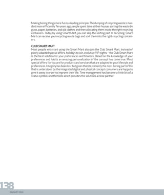 DIGISHIFT 2020
138
Makingboringthingsmorefunisaleadingprinciple.Thedumpingofrecyclingwasteishan-
dled more efficiently.Ten years ago people spent time at their houses sorting the waste by
glass, paper, batteries, and old clothes and then allocating them inside the right recycling
containers. Today, by using Smart Mart, you can skip the sorting part of recycling. Smart
Mart can receive your recycling waste bags and sort them into the right recycling contain-
ers.
Club Smart Mart
Most people who start using the Smart Mart also join the Club Smart Mart. Instead of
poorly adapted special offers, holidays to win, exclusive VIP nights – the Club Smart Mart
is the best solution for your preferences and finances. Based on the knowledge of your
preferences and habits an amazing personalization of the concept has come true. Most
special offers for you are for products and services that are adapted to your lifestyle and
preferences. Integrity has been lost but given that its primarily the most boring part of life
that is understood by the integrated digital and physical concept consumers are happy to
give it away in order to improve their life. Time management has become a little bit of a
status symbol, and the tools which provides the solutions a close partner.
 