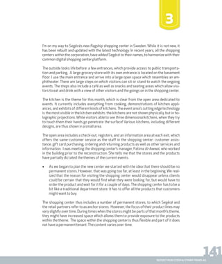 141report from steen & strøm trendlab
I’m on my way to Segécés new flagship shopping center in Sweden. While it is not new, it
has been rebuilt and updated with the latest technology. In recent years, all the shopping
centers within the corporation, have added Segécé to their names, to harmonize with their
common digital shopping center platform.
The outside looks life before: a few entrances, which provide access to public transporta-
tion and parking. A large grocery store with its own entrance is located on the basement
floor. I use the main entrance and arrive into a large open space which resembles an am-
phitheater. There are large steps on which visitors can sit or stand to watch the ongoing
events. The steps also include a café as well as snacks and seating areas which allow visi-
tors to eat and drink with a view of other visitors and the goings on in the shopping center.
The kitchen is the theme for this month, which is clear from the open area dedicated to
events. It currently includes everything from cooking, demonstrations of kitchen appli-
ances,andexhibitsofdifferentkindsofkitchens.Theeventarea’scuttingedgetechnology
is the most visible in the kitchen exhibits: the kitchens are not shown physically, but in ho-
lographic projections. While visitors able to see three dimensional kitchens, when they try
to touch them their hands go penetrate the surface! Various kitchens, including different
designs, are thus shown in a small area.
The open area includes a check-out, registers, and an information area at each exit, which
offers the same customer service as the staff in the shopping center: customer assis-
tance, gift card purchasing, ordering and returning products as well as other services and
information. I was meeting the shopping center’s manager, Fatima Al-Awwal, who worked
in the building prior to the reconstruction. She tells me that the stores and the products
have partially dictated the themes of the current events.
•	 As we began to plan the new center we started with the idea that there should be no
permanent stores. However, that was going too far, at least in the beginning. We real-
ized that the reason for visiting the shopping center would disappear unless clients
could be certain that they would find what they were looking for, but would have to
order the product and wait for it for a couple of days. The shopping center has to be a
bit like a traditional department store: it has to offer all the products that customers
might want to buy.
The shopping center thus includes a number of permanent stores, to which Segécé and
the retail partners refer to as anchor stores. However, the focus of their product lines may
varyslightlyovertime.Duringtimeswhenthestoresmightbepartsofthatmonth’stheme,
they might have increased space which allows them to provide exposure to the products
within the theme. The space within the shopping center is thus flexible and part of it does
not have a permanent tenant.The content varies over time.
3
 