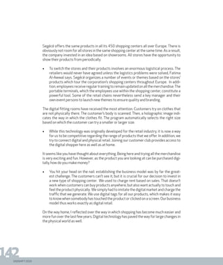 DIGISHIFT 2020
142
Segécé offers the same products in all its 450 shopping centers all over Europe. There is
obviously not room for all stores in the same shopping center at the same time. As a result,
the company invested in an idea based on showrooms. All stores have the opportunity to
show their products from periodically.
•	 To switch the stores and their products involves an enormous logistical process. The
retailers would never have agreed unless the logistics problems were solved, Fatima
Al-Awwal says. Segécé organizes a number of events or themes based on the stores’
products which tour the corporation’s shopping centers throughout Europe. In addi-
tion,employeesreceiveregulartrainingtoremainupdatedonallthemerchandise.The
portable terminals, which the employees use within the shopping center, constitute a
powerful tool. Some of the retail chains nevertheless send a key manager and their
own event persons to launch new themes to ensure quality and branding.
The digital fitting rooms have received the most attention. Customers try on clothes that
are not physically there. The customer’s body is scanned. Then, a holographic image indi-
cates the way in which the clothes fit. The program automatically selects the right size
based on which the customer can try a smaller or larger size.
•	 While this technology was originally developed for the retail industry, it is now a way
for us to be competitive regarding the range of products that we offer. In addition, we
try to connect digital and physical retail. Joining our customer club provides access to
the digital shopper here as well as at home.
It seems like you have thought about everything. Being here and trying all the merchandise
is very exciting and fun. However, as the product you are looking at can be purchased digi-
tally, how do you make money?
•	 You hit your head on the nail: establishing the business model was by far the great-
est challenge. The customers can’t see it, but it is crucial for our decision to invest in
a new type of shopping center. We used to charge rent based on sales. That doesn’t
work when customers can buy products anywhere, but also want actually to touch and
feeltheproductphysically. Wesimplyhadtoimitatethedigitalmarketandchargethe
traffic that we generate. We use digital tags for all our products, which makes it easy
to know when somebody has touched the product or clicked on a screen. Our business
model thus works exactly as digital retail.
On the way home, I reflected over the way in which shopping has become much easier and
more fun over the last few years. Digital technology has paved the way for large changes in
the physical world as well.
 