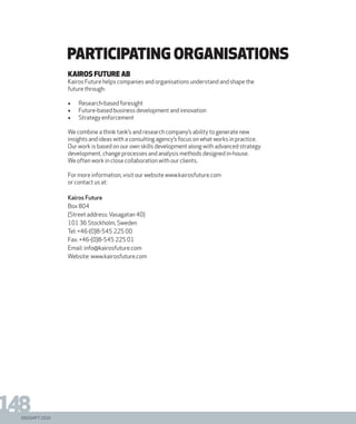 DIGISHIFT 2020
148
Kairos Future AB
Kairos Future helps companies and organisations understand and shape the
future through:
•	 Research-based foresight
•	 Future-based business development and innovation
•	 Strategy enforcement
We combine a think tank’s and research company’s ability to generate new
insights and ideas with a consulting agency’s focus on what works in practice.
Our work is based on our own skills development along with advanced strategy
development, change processes and analysis methods designed in-house.
We often work in close collaboration with our clients.
For more information, visit our website www.kairosfuture.com
or contact us at:
Kairos Future
Box 804
(Street address:Vasagatan 40)
101 36 Stockholm, Sweden
Tel: +46-(0)8-545 225 00
Fax: +46-(0)8-545 225 01
Email: info@kairosfuture.com
Website: www.kairosfuture.com
Participating organisations
 