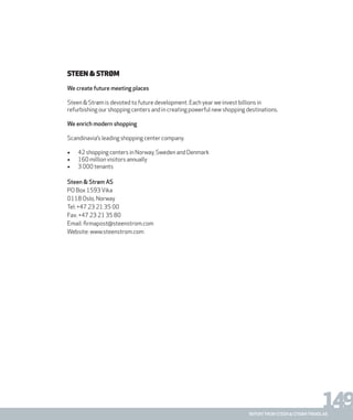 149report from steen & strøm trendlab
Steen & Strøm
We create future meeting places
Steen & Strøm is devoted to future development. Each year we invest billions in
refurbishing our shopping centers and in creating powerful new shopping destinations.
We enrich modern shopping
Scandinavia’s leading shopping center company.
•	 42 shopping centers in Norway, Sweden and Denmark
•	 160 million visitors annually
•	 3 000 tenants
Steen & Strøm AS
PO Box 1593Vika
0118 Oslo, Norway
Tel: +47 23 21 35 00
Fax: +47 23 21 35 80
Email: firmapost@steenstrom.com
Website: www.steenstrom.com
 