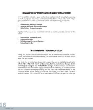 DIGISHIFT 2020
16
Howwasthe information forthis report gathered?
To try to catch the future is a guess work and you need some tools to qualify the guessing
as much as possible. The project has been runned by Kairos Future and a small analyst
group from Steen & Strøms Scandinavian offices with the following participants:
•	 Harald Nilsen, Research manager
•	 Annemette Wørmer, Marketing manager
•	 Kajsa Rahlén, Research manager
Together we have used four interlinked methods to create a possible scenario for the
future.
•	 International Trendwatch-study
•	 Indepth-interviews
•	 Delphi study with a panel of experts
•	 Future Hearing Day
InternationalTrendWatch-study
During this phase Kairos Future consultants and its international research partners
carried out an international trendscanning. The model below illustrates different search
areas that was covered.
In order to find contextual and structural drivers and changes we used a framework called
E P I S T E L + M, which stands for Economics, Politics, Institutional changes, Social,
Technological, Ecological and Media/Market changes. Further more we searched after
trends related to a demand and supply-based structure and finally we tried to cover the
specifics related to a changing shopping process. There the changes can appear in how
consumer behave before, during and after the shopping activity takes place. This work
resultedinaround100trendsondifferentlevelsandwithdifferentperspectiveandscope.
 