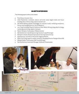 DIGISHIFT 2020
In-depth interviews
The following experts where interviewed:
•	 Rune Glasø, innovator, Gyro
•	 Johan Ronnestam, consultant, advisor and writer about digital media and future
branding. Runs a famous blog; www.ronnestam.com
•	 Ole Petter Nyhaug. speaker and blogger on consumer trends, marketing innovations,
Partner and managing director, OnLive Research
•	 Lars Tong Strömberg, Head of Internet at Aller Media. Writing a blog about strategy,
marketing and all things digital in between
•	 MartinTörnqvist,Trend analyst, Media Evolution
•	 Ola Stavhammar, Sales & Sponsoring, Svenska E-sportföreningen
•	 Michael Cronholm, Research Specialist at Inter Ikea Centre Group
•	 David Jansson, Journalist at the nordic magazine Market
•	 Moon-Suck Song, expert in mobile commerce, Managing Director Panagora Room AB
•	 Mikaela Dyhlén,Trend analyst, BlikTrends & Insigts
•	 Dan Ouchterlony, Investment Manager, SchibstedTillväxtmedier
 