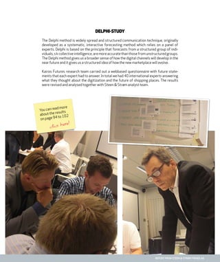 report from steen & strøm trendlab
Delphi-study
The Delphi method is widely spread and structured communication technique, originally
developed as a systematic, interactive forecasting method which relies on a panel of
experts. Delphi is based on the principle that forecasts from a structured group of indi-
viduals,skcollectiveintelligence,aremoreaccuratethanthosefromunstructuredgroups.
The Delphi method gives us a broader sense of how the digital channels will develop in the
near future and it gives us a structured idea of how the new marketplace will evolve.
Kairos Futures research team carried out a webbased questionnaire with future state-
ments that each expert had to answer. In total we had 40 international experts answering
what they thought about the digitization and the future of shopping places. The results
were revised and analysed together with Steen & Strøm analyst team.
You can read more
about the results
on page 94 to 102
click here!
 