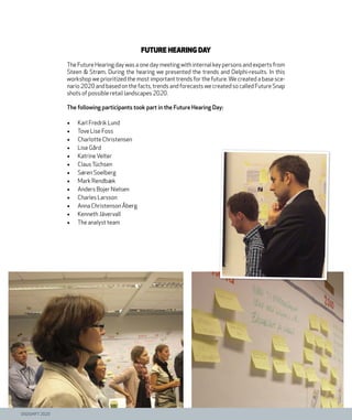 DIGISHIFT 2020
Future Hearing Day
The Future Hearing day was a one day meeting with internal key persons and experts from
Steen & Strøm. During the hearing we presented the trends and Delphi-results. In this
workshop we prioritized the most important trends for the future. We created a base sce-
nario 2020 and based on the facts, trends and forecasts we created so called Future Snap
shots of possible retail landscapes 2020.
The following participants took part in the Future Hearing Day:
•	 Karl Fredrik Lund
•	 Tove Lise Foss
•	 Charlotte Christensen
•	 Lise Gård
•	 KatrineVelter
•	 ClausTüchsen
•	 Søren Soelberg
•	 Mark Rendbæk
•	 Anders Bojer Nielsen
•	 Charles Larsson
•	 Anna Christenson Åberg
•	 Kenneth Jävervall
•	 The analyst team
 