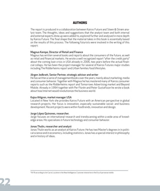 DIGISHIFT 2020
22
Authors
The report is produced in a collaboration between Kairos Future and Steen & Strøm ana-
lyst team. The thoughts, ideas and suggestions that the analyst team and both internal
and external experts drew up were added to, explored further and analysed in more depth
by Kairos Future. The final shape that the material takes in this book is essentially based
on the results of this process. The following futurists were involved in the writing of this
report:
Magnus Kempe, Director of Retail and Finance
Magnus has written several books and reports about the consumers of the future, as well
as retail and financial markets. He wrote a well recognized report “after the credit party”
about the coming loan crisis in USA already in 2006, two years before the actual finan-
cial collaps. He has been the project manager for several of Kairos Futures major studies
includingThe Ridderheims report and Urban families food lifestyles.
Jörgen Jedbratt, Senior Partner, strategic advisor and writer
Hehaswrittenaserieofmanagementbooksovertheyears,mainlyaboutmarketing,media
and consumer behavior.Together with Magnus he has mastered many of Kairos consumer
reports such as the Ridderheims report and Tomorrows Advertising market and Beyond
Mobile. Already in 1994 together with Per Florén and Peter Gustafsson he wrote a book
about how Internet would revolutionize the business world.
Kajsa Ahlgren, market manager USA
Located in New York she provides Kairos Future with an American perspective in global
research projects. Her focus is innovation, especially sustainable social- and business
development. Recent projects were within foodtrends, innovation and design.
Jorge López Quinones, researcher.
Jorge focuses on international research and trendscanning within a wide area of knowl-
edge areas. His specializes in future technology and consumer behavior.
Jonas Thulin, researcher and analyst
JonasThulin works as an analyst at Kairos Future. He has two Master’s degrees in in politi-
calscienceandineconomics,includingstatistics.Jonashasaspecialinterestinphilosophy
and in history of ideas.
2
64 % according to Jim Carrol, Location is the New Intelligence: Customer interaction in the Era of pervasive mobile
 