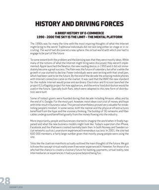DIGISHIFT 2020
28
history and driving forces
A brief history of e-commerce
1990 - 2000The sky is the limit –the mental platform
The 1990s was for many the time with the most inspiring thoughts of what the Internet
might bring to the world. Traditional individuals did not last long either on stage or in re-
cruiting. The world had discovered a new sphere: the virtual world with which one had to
engage to be part of the future.
To some extent both the problem and the blessing was that they were mostly ideas. While
many of the notions of what the Internet might bring were discussed, they weren’t imple-
mented. Apple launched the Newton, the new reading device, in 1993 and it did not imme-
diatelybecomeagreatsuccess.ThePalmwasthefutureofcalendars,butafterawhilethe
growth in use started to decline. Fewer individuals were seen writing with that small pen,
which had been said to be the future. By the end of the decade the amazing mobile phones
with Internet connection came on the market. It was said that the WAP, the new standard
for the mobile Internet would prove extraordinary. Electrolux and Ericsson launched the
project E2 a flagship project for how appliances, and the entire food distribution would be
used in the future. Specially built flats, which were adapted to this new form of distribu-
tion, were built.
Some of today’s giants were founded during that decade including Amazon, eBay and by
the end of it, Google. For the most part, however, most ideas cost a lot of money and hope
withlittleresultinbusinessvalue.Thisperiodneverthelessprovedveryvaluableforestab-
lishing people’s mindset. In some sense, both the mental and the physical infrastructures
benefited from the hype and the visionary thinking. The buildup of 3G networks and fiber
cables underground benefited greatly from the money flowing into the industry.
More importantly, people and businesses started to imagine the world when it finally hap-
pened and what the new business models might look like. Today’s superstars the iPhone,
Facebook and the iPad were created mentally back then. In both Norway and Sweden so-
cial networks such as Lunarstorm experienced tremendous success. In 2001, the site had
600 000 members; a fairly large number given that mostly young people were using the
site.
Sites like the cluetrain manifesto actually outlined the main thoughts of the future.We got
toknowtheconceptvirtualrealityevenifweneverexperiencedit.However,forthoseofus
who had the chance to create a visionary future for banking, payments, virtual reality, new
intermediaries or experiences it had a purpose beyond being fun.
 
