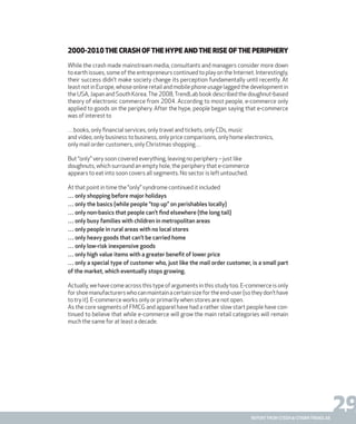 29report from steen & strøm trendlab
2000-2010The crash ofthe hype andthe rise ofthe periphery
While the crash made mainstream media, consultants and managers consider more down
to earth issues, some of the entrepreneurs continued to play on the Internet. Interestingly,
their success didn’t make society change its perception fundamentally until recently. At
least not in Europe, whose online retail and mobile phone usage lagged the development in
the USA, Japan and South Korea.The 2008,TrendLab book described the doughnut-based
theory of electronic commerce from 2004. According to most people, e-commerce only
applied to goods on the periphery. After the hype, people began saying that e-commerce
was of interest to
…books, only financial services, only travel and tickets, only CDs, music
and video, only business to business, only price comparisons, only home electronics,
only mail order customers, only Christmas shopping…
But “only” very soon covered everything, leaving no periphery – just like
doughnuts, which surround an empty hole, the periphery that e-commerce
appears to eat into soon covers all segments. No sector is left untouched.
At that point in time the “only” syndrome continued it included
… only shopping before major holidays
… only the basics (while people “top up” on perishables locally)
… only non-basics that people can’t find elsewhere (the long tail)
… only busy families with children in metropolitan areas
… only people in rural areas with no local stores
… only heavy goods that can’t be carried home
… only low-risk inexpensive goods
… only high value items with a greater benefit of lower price
… only a special type of customer who, just like the mail order customer, is a small part
of the market, which eventually stops growing.
Actually,wehavecomeacrossthistypeofargumentsinthisstudytoo.E-commerceisonly
forshoemanufacturerswhocanmaintainacertainsizefortheend-user(sotheydon’thave
to try it). E-commerce works only or primarily when stores are not open.
As the core segments of FMCG and apparel have had a rather slow start people have con-
tinued to believe that while e-commerce will grow the main retail categories will remain
much the same for at least a decade.
 