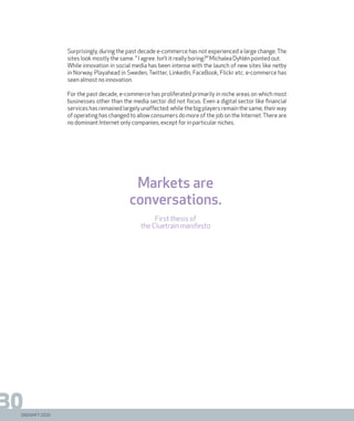 DIGISHIFT 2020
30
Surprisingly, during the past decade e-commerce has not experienced a large change. The
sites look mostly the same. ” I agree. Isn’t it really boring?” Michalea Dyhlén pointed out.
While innovation in social media has been intense with the launch of new sites like netby
in Norway, Playahead in Sweden, Twitter, LinkedIn, FaceBook, Flickr etc. e-commerce has
seen almost no innovation.
For the past decade, e-commerce has proliferated primarily in niche areas on which most
businesses other than the media sector did not focus. Even a digital sector like financial
services has remained largely unaffected: while the big players remain the same, their way
of operating has changed to allow consumers do more of the job on the Internet.There are
no dominant Internet only companies, except for in particular niches.
Markets are
conversations.
First thesis of
the Cluetrain manifesto
 